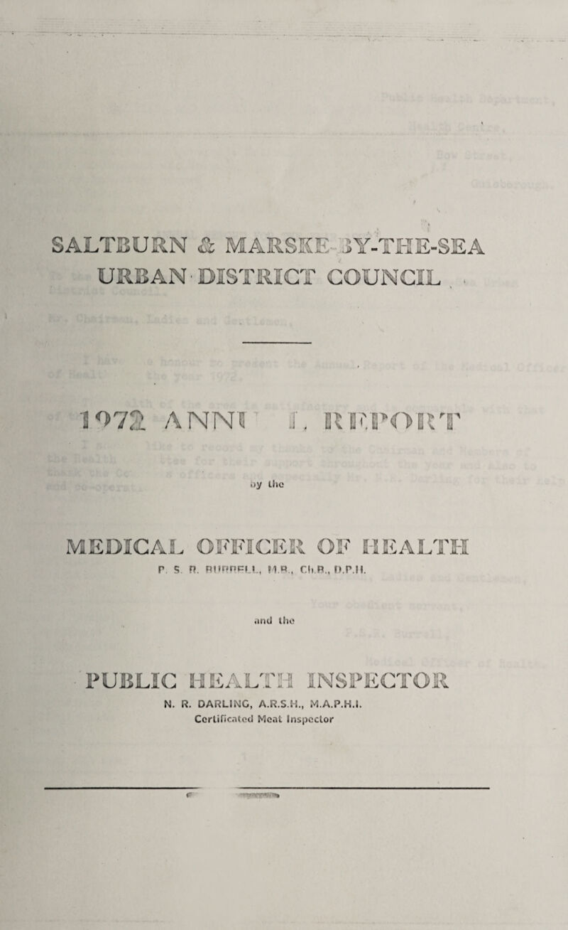 SALTBURN & MARSKE-'JY-TKE-SEA URBAN ■ DISTRICT COUNCIL . 1^72^ ANNr L SIS'rON>RT oy Lhc MEDICAL OFFICER OF l-SJiALTII P. S n. Rurincf I., H P., Cl, R., n.p.ll. and iho PUBLIC HEALTH INSPECTOR N. R. DARLING, A.R.S.H., M.A.P.H.l. Ccrlificalcd Meat Inspector