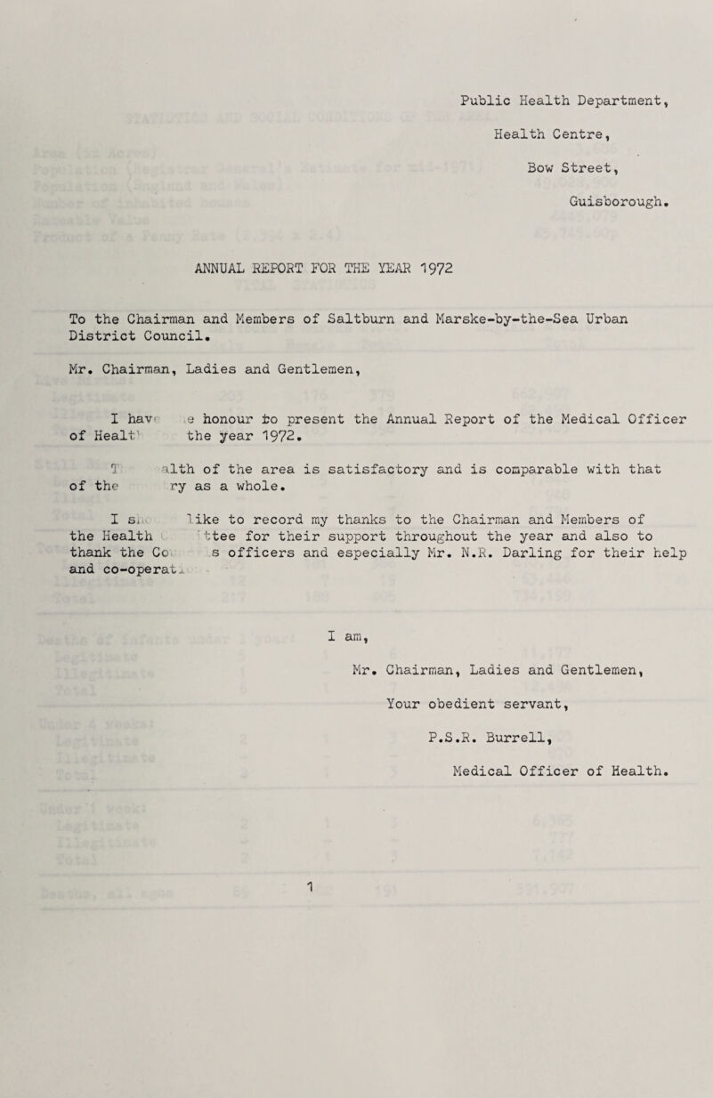Public Health Department, Health Centre, Bow Street, Guisborough. ANNUAL REPOPT FOR THE YEAR 1972 To the Chairman and Members of Saltburn and Marske-by-the-Sea Urban District Council. Mr. Chairman, Ladies and Gentlemen, I havr e honour to present the Annual Report of the Medical Officer of Healt’ the ^ear 1972. T alth of the area is satisfactory and is comparable with that of the ry as a whole. I Si. 1 ike to record ray thanks to the Chairman and Members of the Health 'ttee for their support throughout the year and also to thank the Coi s officers and especially Mr. N.R. Darling for their help and co-operatj. I am, Mr. Chairman, Ladies and Gentlemen, Your obedient servant, P.S.R. Burrell, Medical Officer of Health. 1