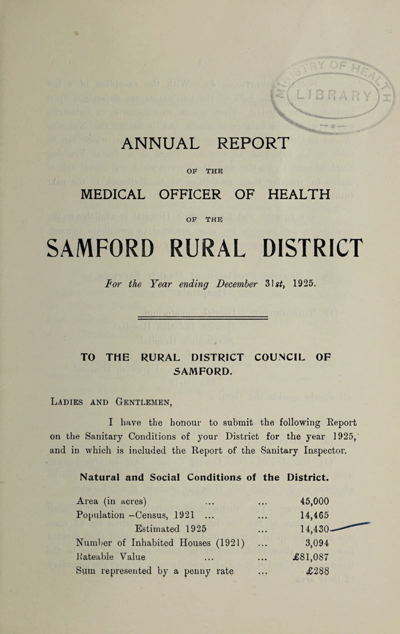 OF THE MEDICAL OFFICER OF HEALTH OF THE SAMFORD RURAL DISTRICT Bor the Year ending December 3U^, 1925. TO THE RURAL DISTRICT COUNCIL OF SAMFORD. Ladies and Gentlemen, I have the honour to submit the following Report on the Sanitary Conditions of your District for the year 1925,' and in which is included the Report of the Sanitary Inspector. Natural and Social Conditions of the District. Area (in acres) Population —Census, 1921 ... Estimated 1925 Number of Inhabited Houses (1921) Kateable Value Sum represented by a penny rate 45,000 14,465 14,430 3,094 £81,087 £288