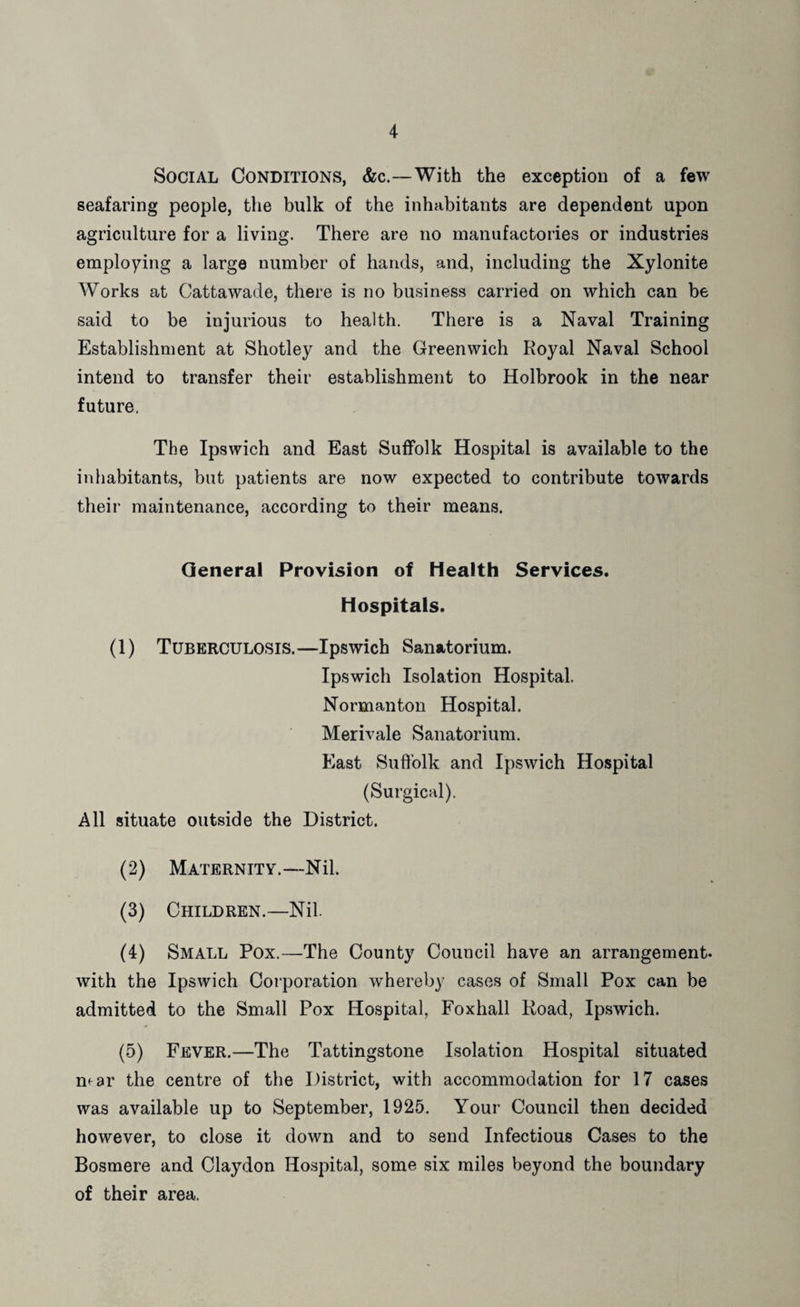 Social Conditions, &c.—With the exception of a few seafaring people, the bulk of the inhabitants are dependent upon agriculture for a living. There are no manufactories or industries employing a large number of hands, and, including the Xylonite Works at Cattawade, there is no business carried on which can be said to be injurious to health. There is a Naval Training Establishment at Shotley and the Greenwich Royal Naval School intend to transfer their establishment to Holbrook in the near future. The Ipswich and East Suffolk Hospital is available to the inhabitants, but patients are now expected to contribute towards their maintenance, according to their means. General Provision of Health Services. Hospitals. (1) Tuberculosis.—Ipswich Sanatorium. Ipswich Isolation Hospital. Normanton Hospital. Merivale Sanatorium. East Suffolk and Ipswich Hospital (Surgical). All situate outside the District. (2) Maternity.—Nil. (3) Children.—Nil. (4) Small Pox.—The County Council have an arrangement, with the Ipswich Coiporation whereby cases of Small Pox can be admitted to the Small Pox Hospital, Foxhall Road, Ipswich. (5) Fever.—The Tattingstone Isolation Hospital situated near the centre of the District, with accommodation for 17 cases was available up to September, 1925. Your Council then decided however, to close it down and to send Infectious Cases to the Bosmere and Claydon Hospital, some six miles beyond the boundary of their area.