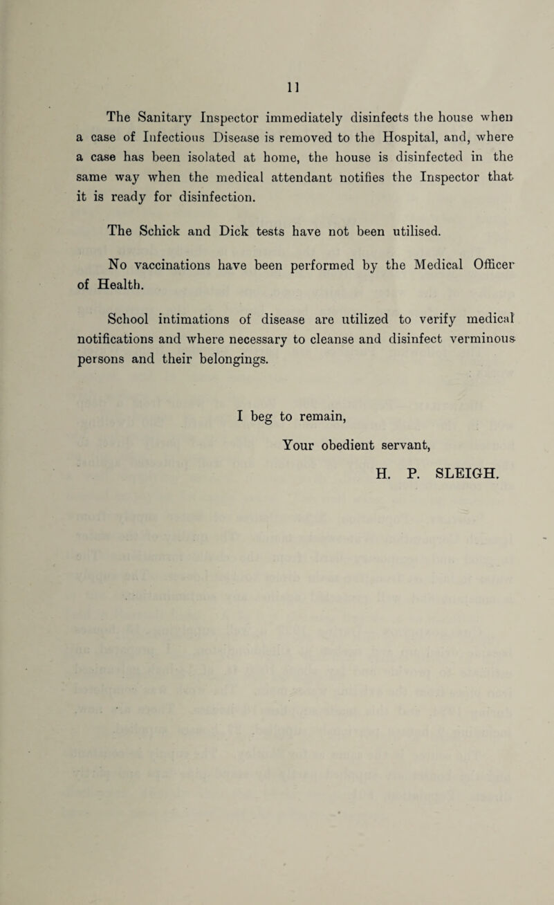 The Sanitary Inspector immediately disinfects the house when a case of Infectious Disease is removed to the Hospital, and, where a case has been isolated at home, the house is disinfected in the same way when the medical attendant notifies the Inspector that it is ready for disinfection. The Schick and Dick tests have not been utilised. No vaccinations have been performed by the Medical Officer of Health. School intimations of disease are utilized to verify medical notifications and where necessary to cleanse and disinfect verminous persons and their belongings. I beg to remain, Your obedient servant, H. P. SLEIGH.
