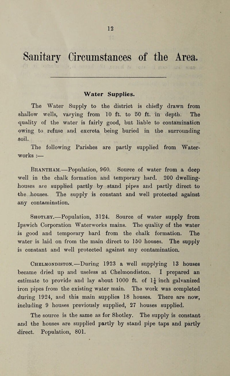 Sanitary Circumstances of the Area. Water Supplies. The Water Supply to the district is chiefly drawn from shallow wells, varying from 10 ft. to 50 ft. in depth. The quality of the water is fairly good, but liable to contamination owing to refuse and excreta being buried in the surrounding .soil. The following Parishes are partly supplied from Water¬ works :— Brantham.—Population, 960. Source of water from a deep well in the chalk formation and temporary hard. 200 dwelling- houses are supplied partly by stand pipes and partly direct to the houses. The supply is constant and well protected against any contamination. Shotley.—Population, 3124. Source of water supply from Ipswich Corporation Waterworks mains. The quality of the water is good and temporary hard from the chalk formation. The water is laid on from the main direct to 150 houses. The supply is constant and well protected against any contamination. Chelmondiston.—During 1923 a well supplying 13 houses became dried up and useless at Chelmondiston. I prepared an estimate to provide and lay about 1000 ft. of 1;| inch galvanized iron pipes from the existing water main. The work was completed during 1924, and this main supplies 18 houses. There are now, including 9 houses previously supplied, 27 houses supplied. The source is the same as for Shotley. The supply is constant and the houses are supplied partly by stand pipe taps and partly direct. Population, 801.