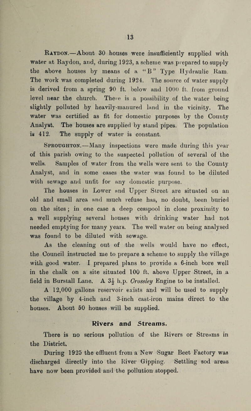 Raydon.—About 30 houses were insufficiently supplied with water at Raydon, and, during 1923, a scheme was prepared to supply the above houses by means of a “B” Type Hydraulic Ram. The work was completed during 1924. The source of water supply is derived from a spring 90 ft. below and 1000 ft. from ground level near the church. Theie is a possibility of the water being slightly polluted by heavily-manured land in the vicinity. The water was certified as fit for domestic purposes by the County Analyst. The houses are supplied by stand pipes. The population is 412. The supply of water is constant. Sproughton.—Many inspections were made during this year of this parish owing to the suspected pollution of several of the wells. Samples of water from the wells were sent to the County Analyst, and in some cases the water was found to be diluted with sewage and unfit for any domestic purpose. The houses in Lower and Upper Street are situated on an old and small area and much refuse has, no doubt, been buried on the sites; in one case a deep cesspool in close proximity to a well supplying several houses with drinking water had not needed emptying for many years. The well water on being analysed was found to be diluted with sewage. As the cleaning out of the wells would have no effect, the Council instructed me to prepare a scheme to supply the village with good water. I prepared plans to provide a 6-inch bore well in the chalk on a site situated 100 ft. above Upper Street, in a field in Burstall Lane. A 3^ h.p. Grossley Engine to be installed. A 12,000 gallons reservoir exists and will be used to supply the village by 4-inch and 3-inch cast-iron mains direct to the houses. About 50 houses will be supplied. Rivers and Streams. There is no serious pollution of the Rivers or Streams in the District. During 1925 the effluent from a New Sugar Beet Factory was discharged directly into the River Gipping. Settling sod areas have now been provided and the pollution stopped.