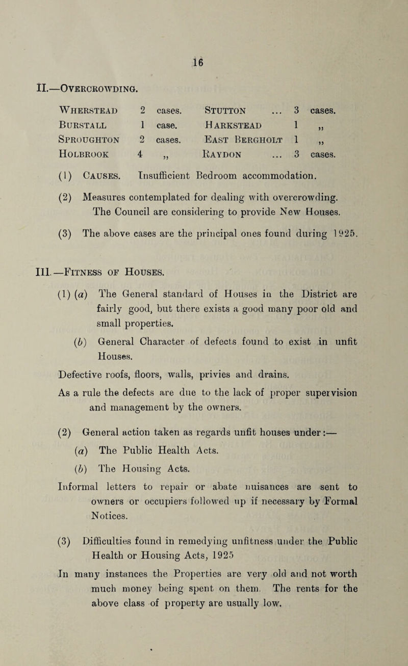 11.—Overcrowding. Wherstead 2 cases. Stutton 3 cases. Burstall 1 case. H ARKSTEAD 1 jj Sproughton 2 cases. East Bergholt 1 Holbrook 4 )> Raydon 3 cases. (1) Causes. Insufficient Bedroom accommodation. (2) Measures contemplated for dealing with overcrowding. The Council are considering to provide New Houses. (3) The above cases are the principal ones found during 1925. Ill —Fitness of Houses. (1) (a) The General standard of Houses in the District are fairly good, but there exists a good many poor old and small properties. (6) General Character of defects found to exist in unlit Houses. Defective roofs, floors, walls, privies and drains. As a rule the defects are due to the lack of proper supervision and management by the owners. (2) General action taken as regards unfit houses under:— (a) The Public Health Acts. {h) The Housing Acts. Informal letters to repair or abate nuisances are sent to owners or occupiers followed up if necessary by Formal Notices. (3) Difficulties found in remedying unfitness under the Public Health or Housing Acts, 1925 In many instances the Properties are very old and not worth much money being spent on them. The rents for the above class of property are usually low.