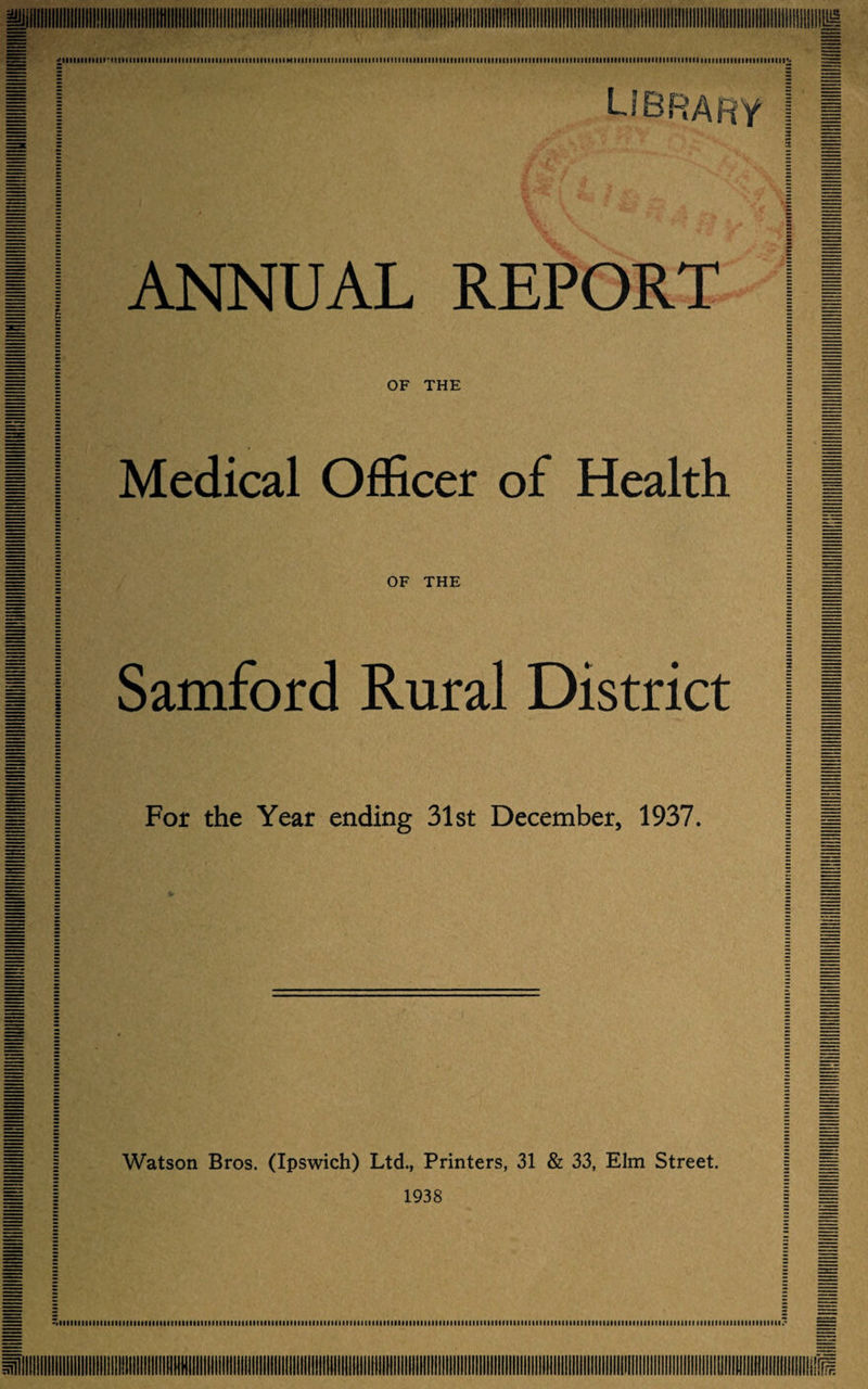 IMItItllltillllMIIIIHIMIIflllllllllllllllllllMIK. IIIIMIIIItlMtllllllllllilllMIIIIIIIMIIIItllllllllltlllllMIlIfntfltlillllllltlllfllMllllllllllllllllltllllllllllltllllllllllllllllfllltltlllMIIMMMIIIIMIMIMtllllllllllllllHIIItlllll Library ANNUAL REPORT OF THE Medical Officer of Health OF THE Samford Rural District For the Year ending 31st December, 1937. 4* Watson Bros. (Ipswich) Ltd., Printers, 31 & 33, Elm Street, 1938 IIIMIlllllllllMlIlllMllltllfllllllllftItllllllllllMllllllllllllfillllllllMItinilllllllllltlllllllllllltlllfllllllfIflltItlllllinilltlllllMIIMIIIIItlltllllllllllllltllltlllllllllllllllll.