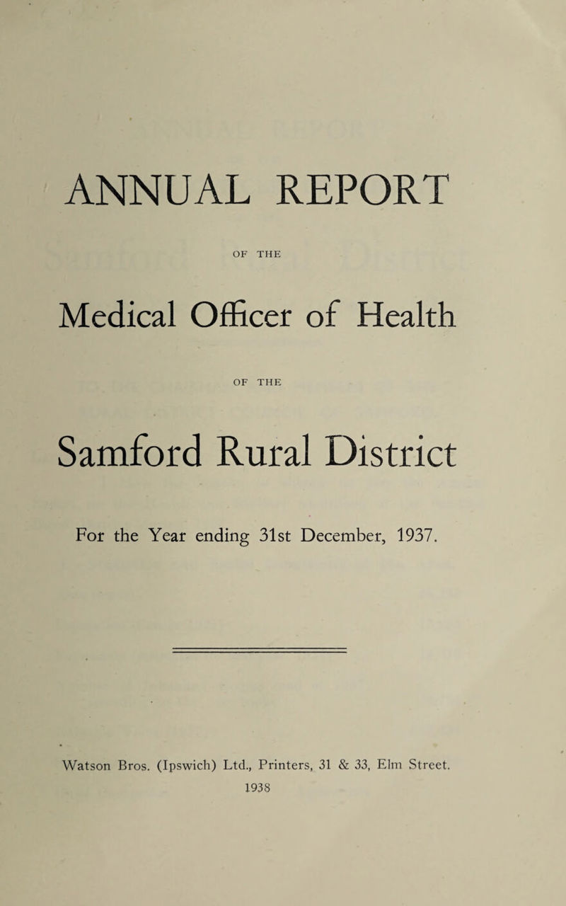 ANNUAL REPORT OF THE Medical Officer of Health OF THE Samford Rural District For the Year ending 31st December, 1937. Watson Bros. (Ipswich) Ltd., Printers, 31 & 33, Elm Street. 1938