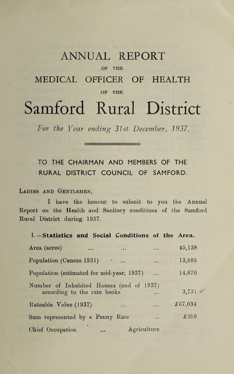 ANNUAL REPORT OF THE MEDICAL OFFICER OF HEALTH OF THE Samford Rural District For the Y'ear ending 31st December, 1937. TO THE CHAIRMAN AND MEMBERS OF THE RURAL DISTRICT COUNCIL OF SAMFORD. Ladies and Gentlemen, I have the honour to submit to you the Annual Report on the Health and Sanitary conditions of the Samford Rural District during 1937. I. —Statistics and Social Conditions of the Area. Area (acres) ... ... ... 45,138 Population (Census 1931) • ... ... 13,885 Population (estimated for mid-year, 1937) ... 14,670 Number of Inhabited Houses (end of 1937) according to the rate books ... 3,731 Rateable Value (1937) ... ... £67,034 Sum represented by a Penny Rate ... £259 Chief Occupation ... Agriculture