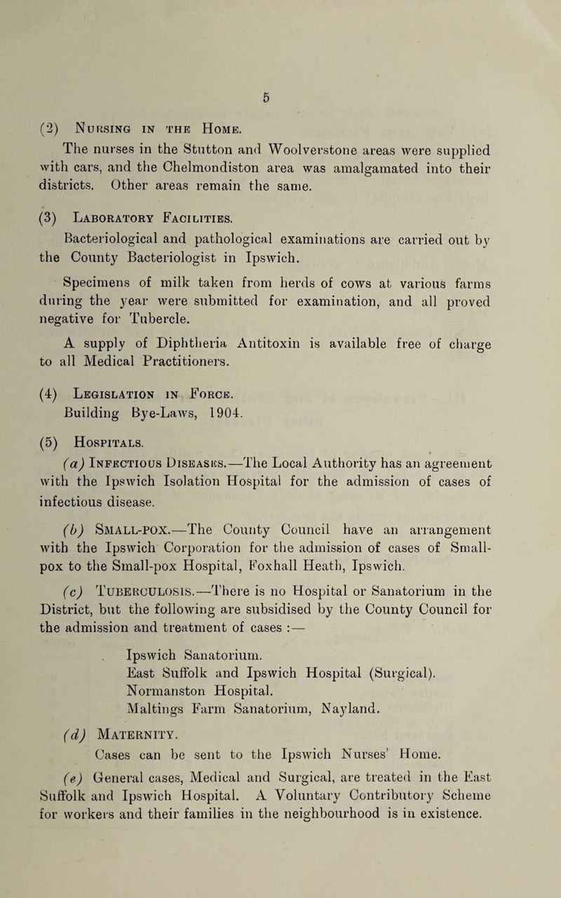 (*2) Nuksing in the Home, The nurses in the Stutton and Woolverstone areas were supplied with cars, and the Chelmondiston area was amalgamated into their districts. Other areas remain the same. (3) Laboratory Facilities. Bacteriological and pathological examinations are carried out by the County Bacteriologist in Ipswich. Specimens of milk taken from herds of cows at various farms during the year were submitted for examination, and all proved negative for Tubercle. A supply of Diphtheria Antitoxin is available free of cliarge to all Medical Practitioners. (4) Legislation in Force. Building Bye-LaAvs, 1904. (5) Hospitals. (a) Infectious Diseases.—The Local Authority has an agreement with the Ipswich Isolation Hospital for the admission of cases of infectious disease. (b) Small-pox.—The County Council have an aiTangenient with the Ipswich Corporation for the admission of cases of Small¬ pox to the Small-pox Hospital, Foxhall Heath, Ipswich. (c) Tuberculosis.—There is no Hospital or Sanatorium in the District, but the following are subsidised by the County Council for the admission and treatment of cases : — Ipswich Sanatorium. East Suffolk and Ipswich Hospital (Surgical). Normanston Hospital. Maltings Farm Sanatorium, Nayland. (d) Maternity. Cases can be sent to tlie Ipswich Nurses’ Home. (e) General cases. Medical and Surgical, are treated in the East Suffolk and Ipswich Hospital. A Voluntary Contributory Scheme for workers and their families in the neighbourhood is in existence.