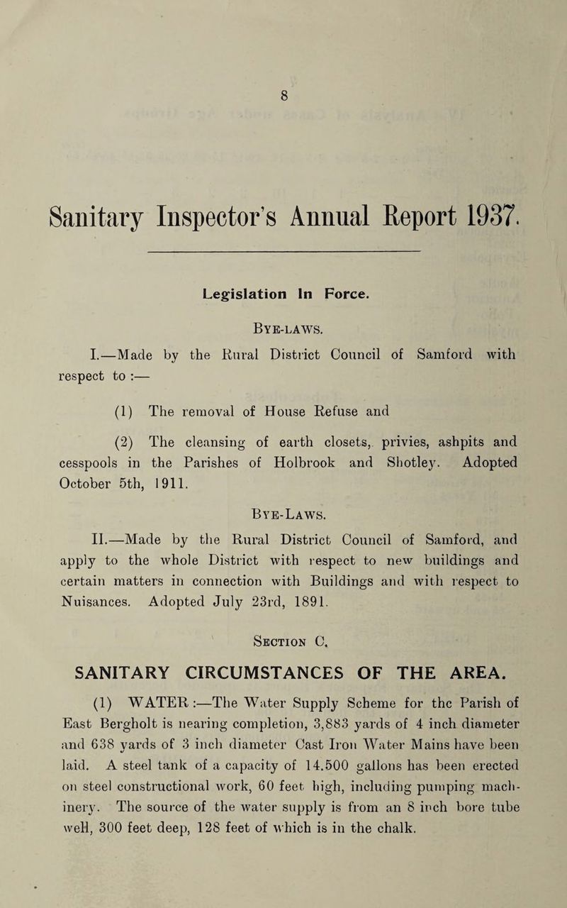 Sanitary Inspector’s Annual Report 1937. Legislation In Force. Bye-laws. I. —Made by the Rural District Council of Samford with respect to :— (1) The removal of House Refuse and (2) The cleansing of earth closets, privies, ashpits and cesspools in the Parishes of Holbrook and Shotley. Adopted October 5th, 1911. Bye-Laws. II. —Made by the Rural District Council of Samford, and apply to the whole District with respect to new buildings and certain matters in connection with Buildings and with respect to Nuisances. Adopted July 23rd, 1891. Section C, SANITARY CIRCUMSTANCES OF THE AREA. (1) WATER :—The Water Supply Scheme for the Parish of East Bergholt is nearing completion, 3,883 yards of 4 inch diameter and 638 vards of 3 inch diameter Cast Iron Water Mains have been %/ laid. A steel tank of a capacity of 14.500 gallons has been erected on steel constructional work, 60 feet high, including pumping mach¬ inery. The source of the water supply is from an 8 inch bore tube well, 300 feet deep, 128 feet of which is in the chalk.