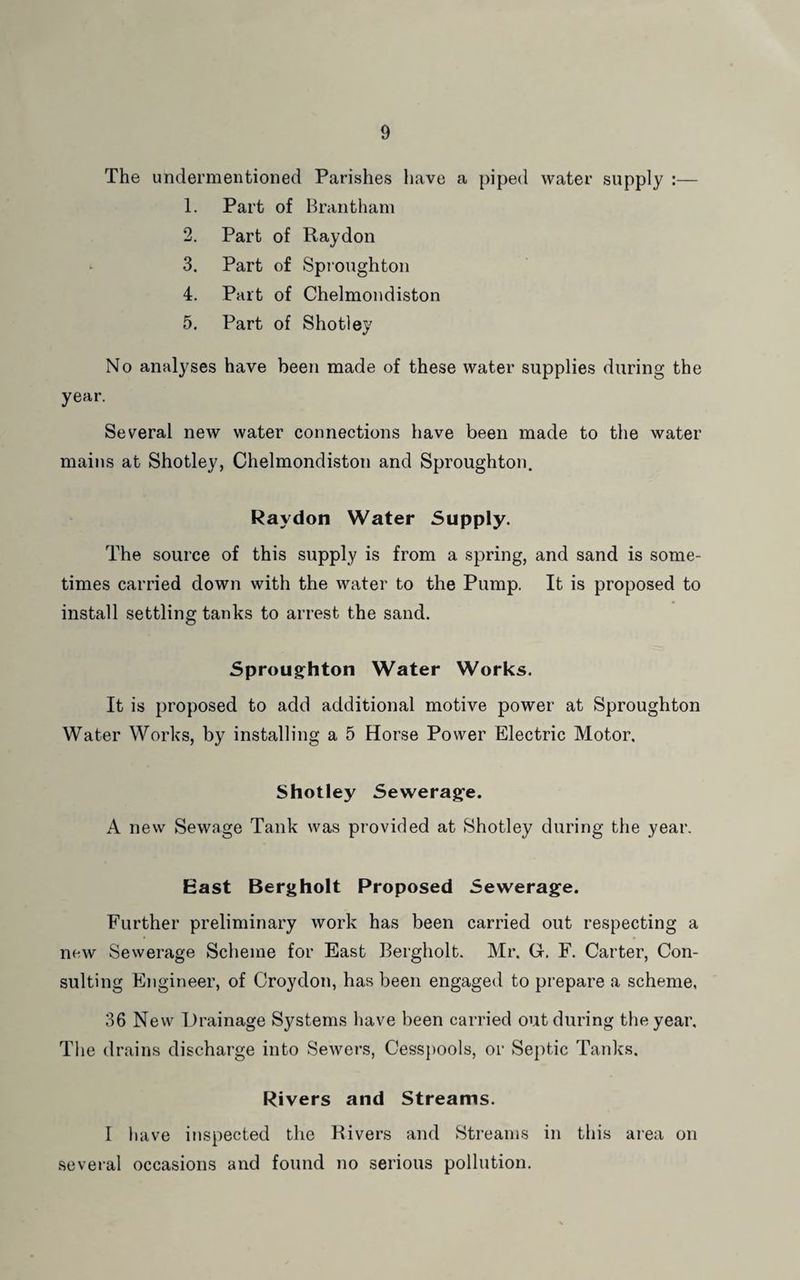 The undermentioned Parishes have a piped water supply :— 1. Part of Brantham 2. Part of Raydon 3. Part of Spioughton 4. Part of Chelmondiston 5. Part of Shotley No analyses have been made of these water supplies during the year. Several new water connections have been made to the water mains at Shotley, Chelmondiston and Sproughton. Raydon Water Supply. The source of this supply is from a spring, and sand is some¬ times carried down with the water to the Pump. It is proposed to install settling tanks to arrest the sand. Sprougfhton Water Works. It is proposed to add additional motive power at Sproughton Water Works, by installing a 5 Horse Power Electric Motor. Shotley Seweragfe. A new Sewage Tank was provided at Shotley during the year. East Bergholt Proposed Sewerage. Further preliminary work has been carried out respecting a new Sewerage Scheme for East Bergholt. Mr. G. F. Carter, Con¬ sulting Engineer, of Croydon, has been engaged to prepare a scheme, 36 New Drainage Systems have been carried out during the year. The drains discharge into Sewers, Cesspools, or Septic Tanks. Rivers and Streams. 1 have inspected the Rivers and Streams in this area on several occasions and found no serious pollution.