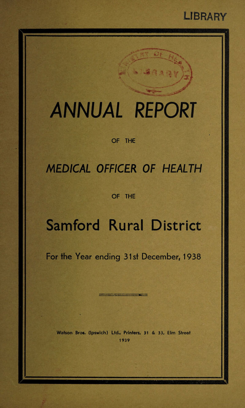 LIBRARY AiJ’.' ANNUAL REPORT OF THE MEDICAL OFFICER OF HEALTH OF THE Samford Rural District For the Year ending 31st December, 1938 Watson Bros. (Ipswich) Ltd., Printers, 31 & 33, Elm Street 1939