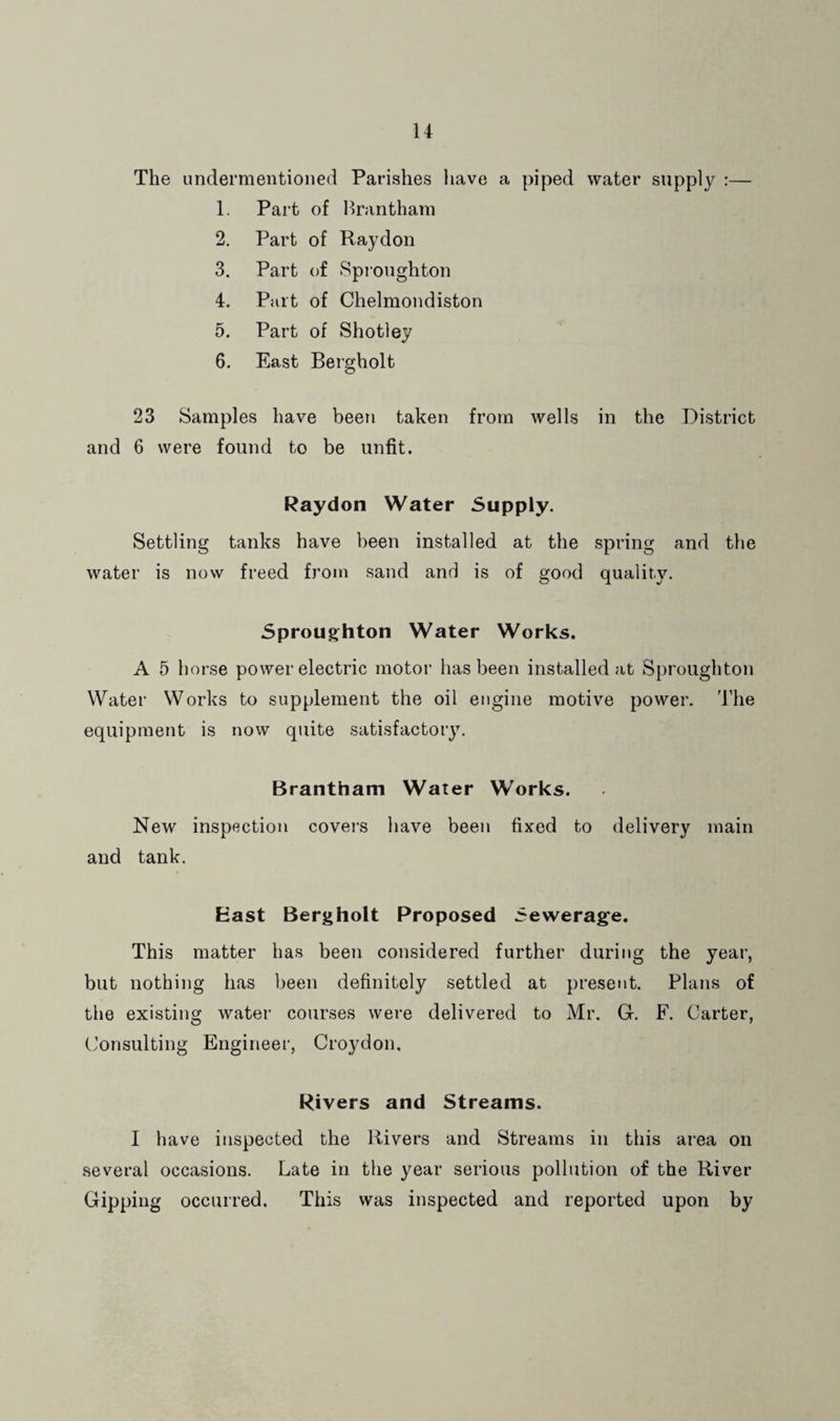 The undermentioned Parishes have a piped water supply :— 1. Part of Hrantham 2. Part of Raydon 3. Part of Spi-oughton 4. Part of Chelmondiston 5. Part of Shotley 6. East Bergholt 23 Samples have been taken from wells in the District and 6 were found to be unfit. Raydon Water Supply. Settling tanks have been installed at the spring and the water is now freed from sand and is of good quality. Sproug^hton Water Works. A 5 horse power electric motor has been installed at Sproughtou Water Works to supplement the oil engine motive power. 'I'he equipment is now quite satisfactory. Brantham Water Works. New inspection covei’s have been fixed to delivery main and tank. East Bergholt Proposed Sewerag’e. This matter has been considered further during the year, but nothing has been definitely settled at present. Plans of the existing water courses were delivered to Mr. G. F. Carter, (Consulting Engineer, Croydon. Rivers and Streams. I have inspected the Rivers and Streams in this area on several occasions. Late in the year serious pollution of the River Gipping occurred. This was inspected and reported upon by