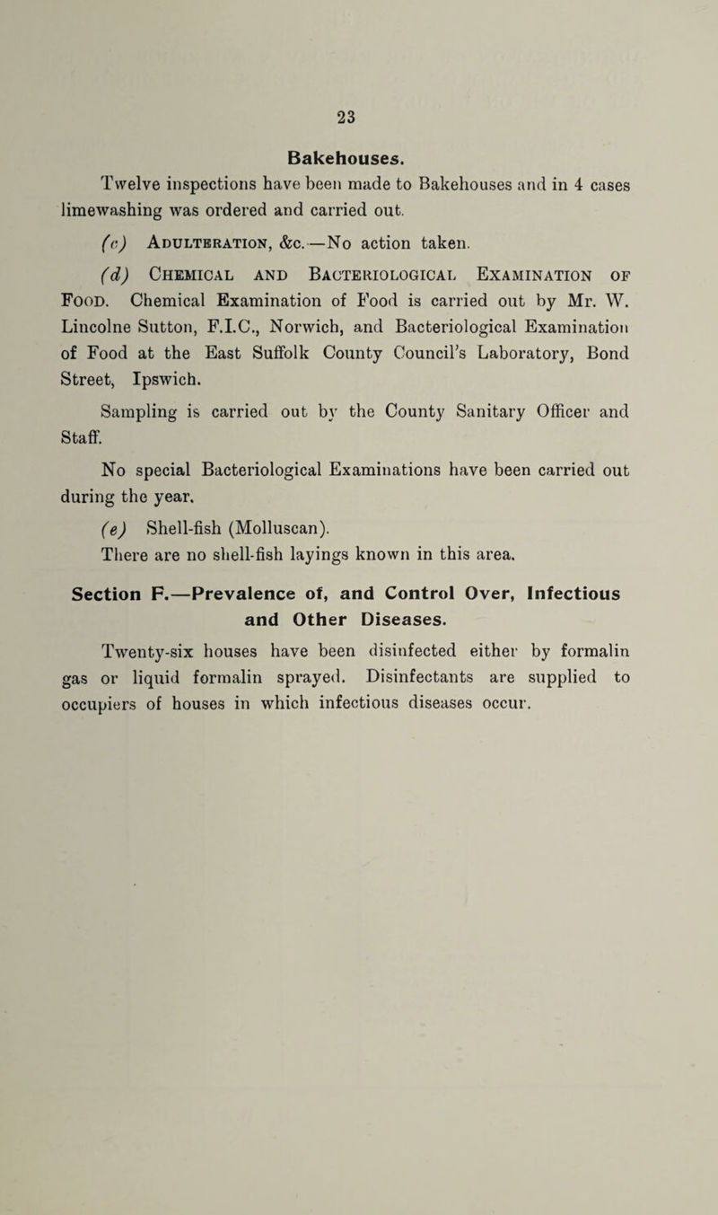 Bakehouses. Twelve inspections have been made to Bakehouses and in 4 cases limewashing was ordered and carried out. (c) Adulteration, &c.—No action taken. (d) Chemical and Bacteriological Examination of Food. Chemical Examination of Food is carried out by Mr. W. Lincolne Sutton, F.LC., Norwich, and Bacteriological Examination of Food at the East Suffolk County Councirs Laboratory, Bond Street, Ipswich. Sampling is carried out by the County Sanitary Officer and Staff. No special Bacteriological Examinations have been carried out during the year, (e) Shell-fish (Molluscan). There are no shell-fish layings known in this area. Section F.—Prevalence of, and Control Over, Infectious and Other Diseases. Twenty-six houses have been disinfected either by formalin gas or liquid formalin sprayed. Disinfectants are supplied to occupiers of houses in which infectious diseases occur.
