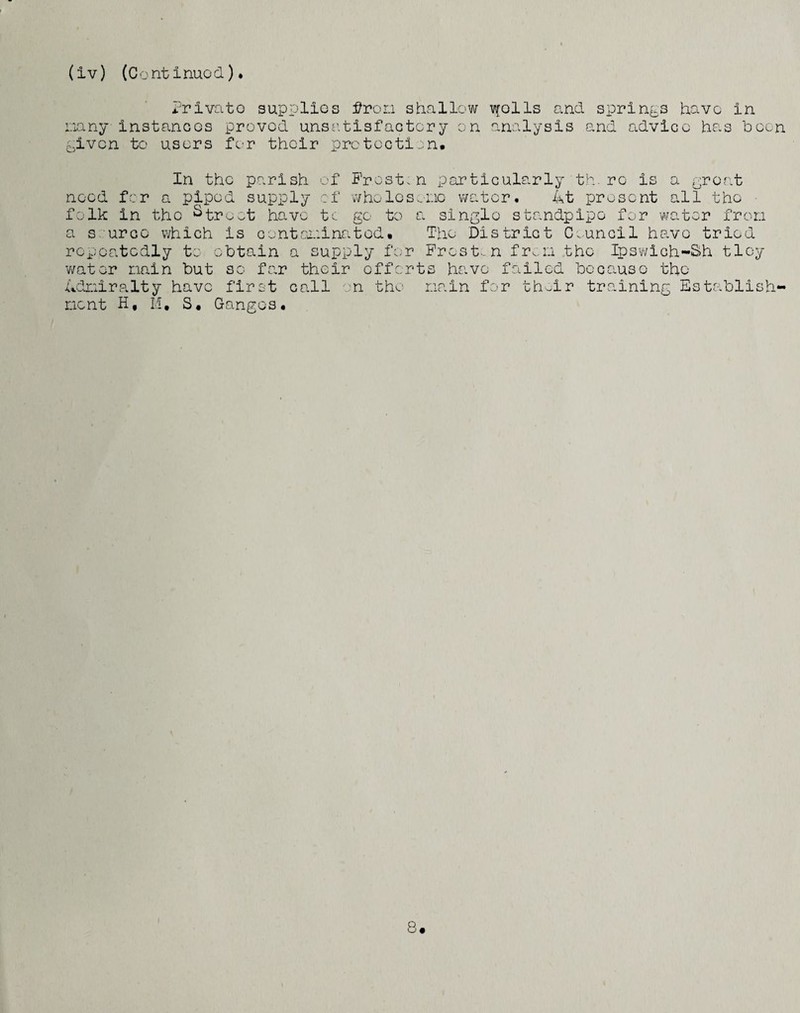 (iv) (Contimod) • i^rivato supplios ifror.i shallow ti^oIIs and springs have in _ *1 I 0 JT* t oiany instancGs proved unso.tisfactory on analysis c-aven to users for thoir prctecti:.n and advice has hoen In the parish of Frost.n particularly th.re is a groat need for a piped supply of vvholos.'i'-ic water. 4t present all the folk in the ^tre^t have t^ go to a single standpipe for water fron a s.'urco which is contcooinated* The District C.uncil hs.ve tried repeatedly to obtain a supply for Frost-, n fr^.n the Ipsv/ich-Sih tloy v/ator nain but so far their efforts have failed bOGO.use the dfjoiralty have first call on the nain for th..ir training Establish* nent H, M, S. Ganges.