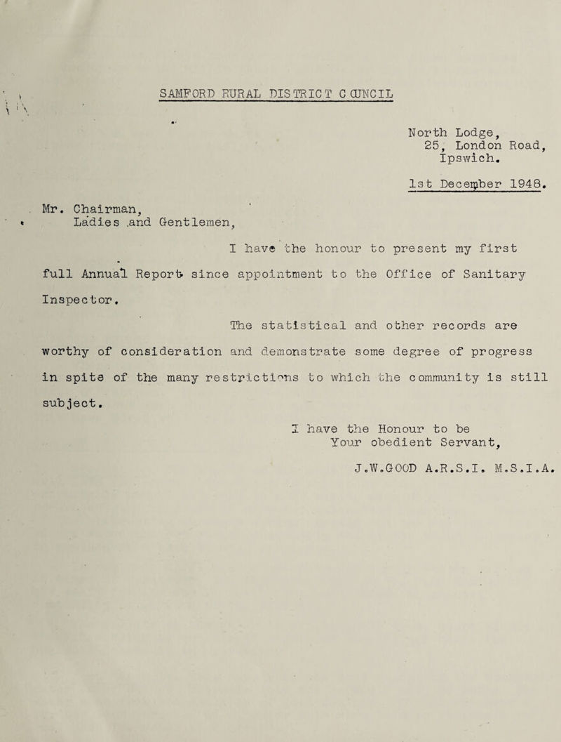 North Lodge, 25, London Road, Ipswich. Ist Peceii^Lber 1948. Mr. Chairman, Ladies .and G-entlemen, I have the honour to present my first full Annual Reports since appointment to the Office of Sanitary Inspector. The statistical and other records are worthy of consideration and demonstrate some degree of progress in spite of the many restrictif^ns to which the community is still subject. J have the Honour to be Your obedient Servant, J.W.GOOD A.R.S.I. M.S.I.A