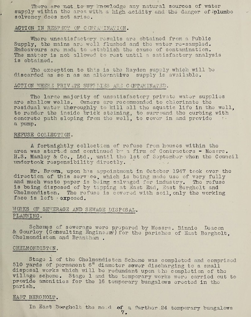 'There are net ...tO my knoT'v'lodge any natural sources of v/ater supply within tho area -with, a iiigh uciuity and the danger of i-plumho solvency docs not arise. ACTION Ilf RSSP:j]CT OF C CllTh^^INATICN. Where unsatisfactory results are obtained from, a Public Supply, the mains are well flushed and tho water re-sampled. Endeavours are made to establish the cause of contamination. The matter is not allowed to rest until a satisfactory analysis is obtained. Tho exception to this is the Raydon supply which v/ill be discarded as so n as an alte-cnative supply is available. ACTION WHE 1^*0 ? t -J PRIVUTE SUP? T,IRS ART C CNT.a?/iINATED, Tho larae majority of unsatisfactory private water supplies are shallow wells. Owners are recommended to chlorinate the residual water thoroughly to kill all tho aquatic life in the well, to render the inside brick staining, to surround tho curbing with concrete path sloping from tho well, to cover in and provide > • a pump, REFUSE COLLECTION. A fortnightly collection of refuse from houses within the area was start.^d and continued b a firm, of Contractors - Messrs. H.S, Manley & Co., Ltd., until tho 1st of September when the Council undortook responsibility directly. , ^ Mr. BrovTm, upon h^s appointment in October 1947 took over the direction of this serv co,. which is being made use of very fully and much waste paper is buing salvaged for Industry, Tho refuse is being disposed of by tipping at East End, East Bergholt and Chelmondiston. The refuse is covered with soil, only the working face is left ■ exposed, WORKS OF SEWERAG-E AND SEWAGE DISPOSAL. PLANNING. Schemes of sewerage were prepared by Messrs, Binnio Deacon & Gourley (Consulting Engineeis’) for the parishes of East Bergholt, Chelmondiston and Brantham . CHELMONDISTCN. Stage 1 of the Cholmondiston Scheme was completed and comprised 510 yards of permanent 6” diameter swwer discharging to a small disposal works which will be redundant upon the completion of tho village scheme. Stage 1 and the temporary v/orks were carried out to provide amenities for the 16 temporary bungalows erected in the parish, EAST BERGHOLT. In East Bergholt tho ne .d of a fiArthor.24 temporary bungalows 7 •