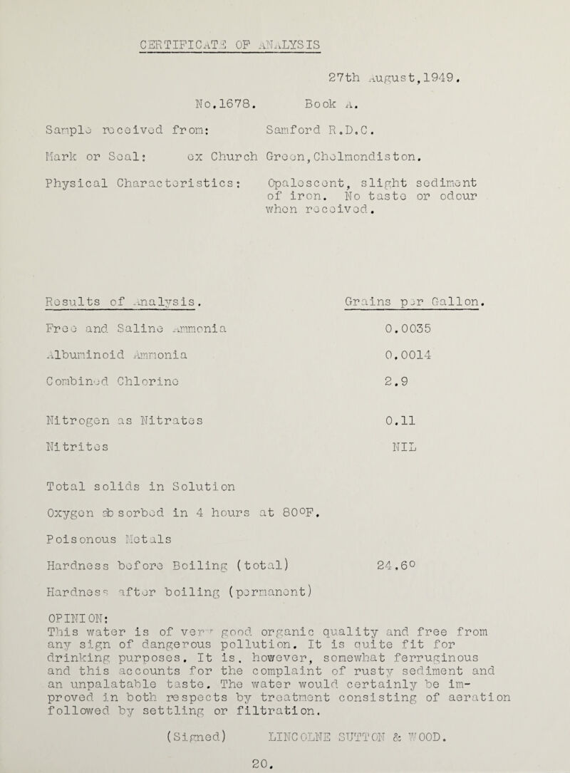 CERTIPICaT.5 op ANALYSIS 27th .-^ugus t, 1949 . No,1678. Book a. Sanplo rcceivod from: Samford RoDoC. riark or Seal: ox Church Croon, Cholmondiston. Physical Characteristics: Opaloscont, slight sediment of iron. No taste or odour when received. Results of -inalysis. Grains pj^r Pree and Saline ^mimonia 0.0035 .-ilbuminoid ivnnonia 0.0014 Combined Chlorine • CD Nitrogen as Nitrates 0.11 Nitrites NIL Gallon. Total solids in Solution Oxygon 3b sorbed in 4 hours at 800P. Poisonous Metals Hardness before Boiling (total) 24.60 Hardness after boiling (permanent) OP INI ON; This water is of ver good organic quality and free from any sign of dangerous pollution. It is quite fit for drinking purposes. It is. however, somewhat ferruginous and this accounts for the complaint of rusty sediment and an unpalatable taste. The water would certainly be im¬ proved in both respects by treatment consisting of aeration followed by settling or filtration. (Signed) LINCOLNE SUTTON & ’-^^OOD. 20.