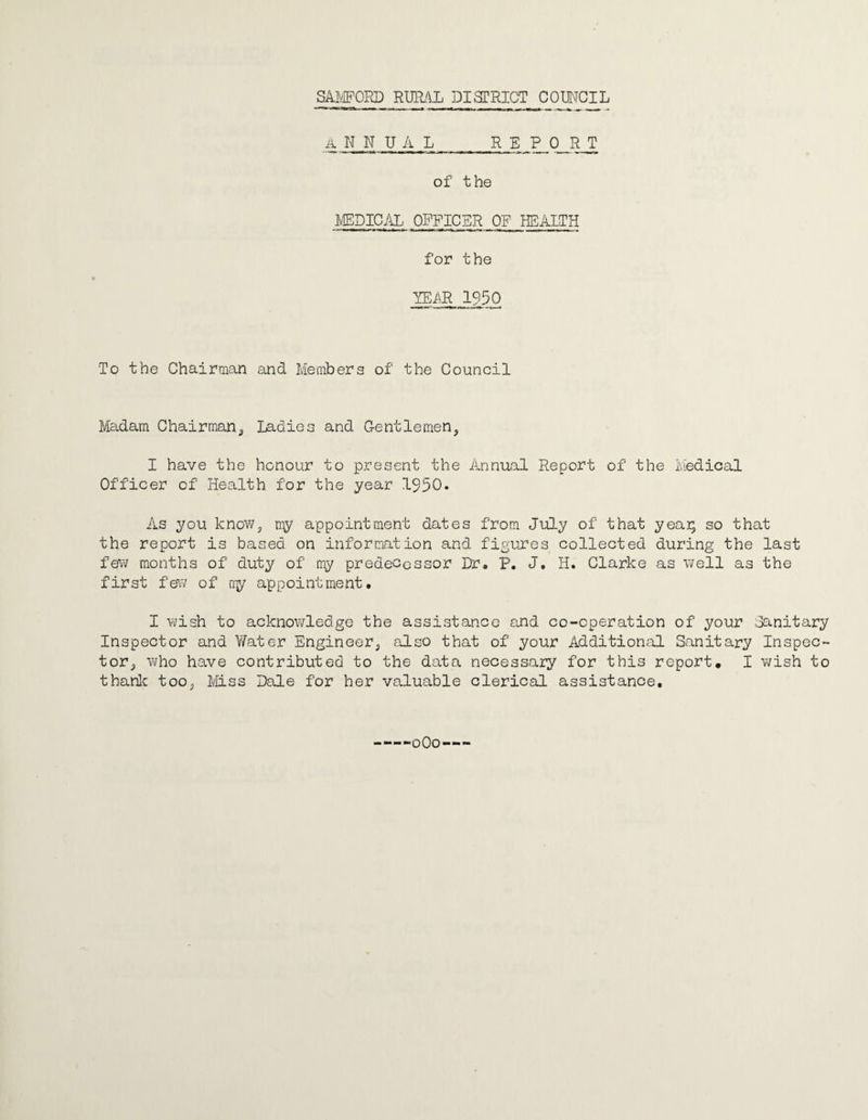 ANNUAL REPORT of the MEDICAL OFFICER OF HEALTH for the YEAR 1950 To the Chairman and Members of the Council Madam Chairmana Ladies and Gentlemen,, I have the honour to present the Annual Report of the Medical Officer of Health for the year 1950. As you know, my appointment dates from July of that yeai; so that the report is based on information and figures collected during the last few months of duty of' my predecessor Dr. P. J. H. Clarke as well as the first few of my appointment. I wish to acknowledge the assistance and co-operation of your .Sanitary Inspector and Water Engineer^ also that of your Additional Sanitary Inspec¬ tor., who have contributed to the data necessary for this report, I wish to thank too,, Miss Dale for her valuable clerical assistance. —-0O0—