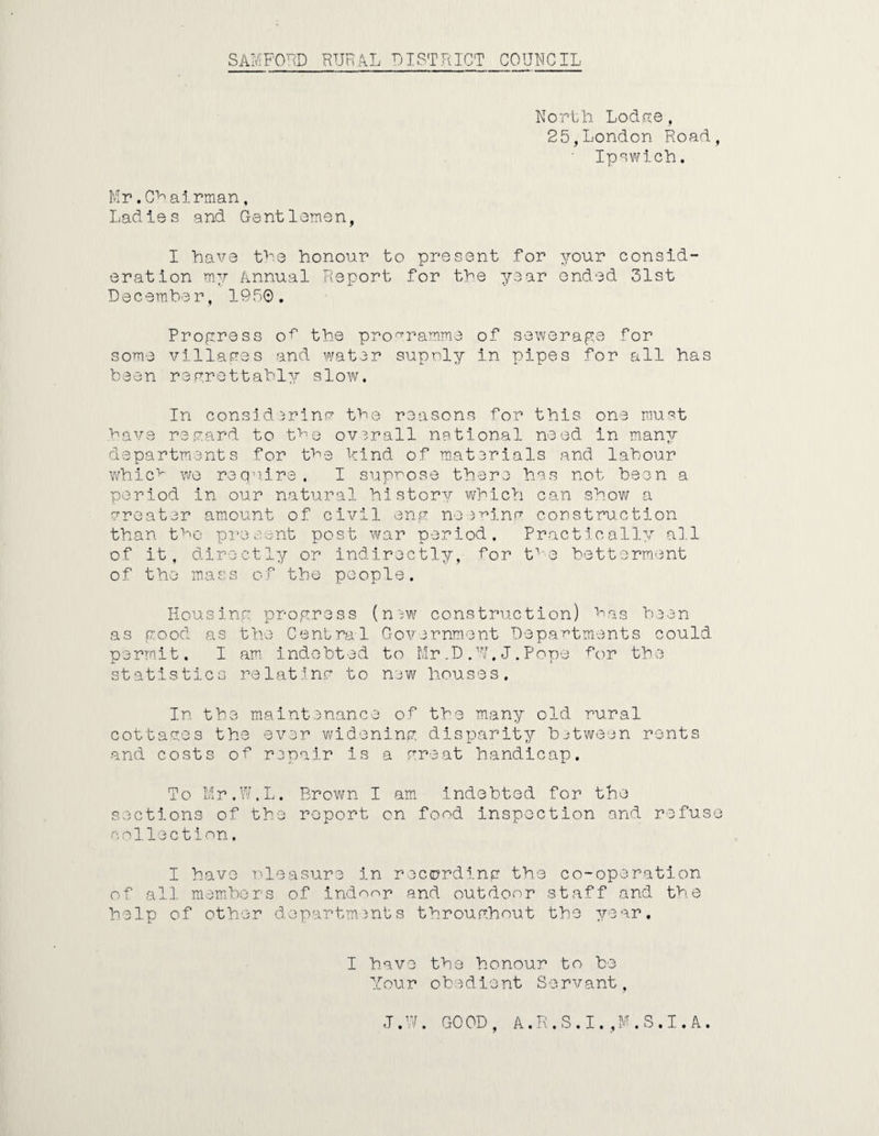 North Loci re , 25,London Road, Ipswich. Mr.Chatrman, Ladies and Gentlemen, I have the honour to present for your consid¬ eration my Annual Report for the year ended 31st December, 1950. Progress of the programme of sewerage for some villages and water supnly in pipes for all has been regrettably slow. In considering the reasons for this one must have regard to the overall national need in many departments for the kind of materials and labour whicv we require, I suppose there has not been a period in our natural history which can show a greater amount of civil eng needing construction than the present post war period. Practically all of it, directly or indirectly, for tve betterment of the mass of the people. Housing progress (n3w construetion) hnS been as good as the Central Government Departments could permit. I am indebted to Mr.D.U.J.Pope tor the statistics relating to new houses. In the maintenance of the many old rural cottages the ever widening disparity between rents and costs of repair is a great handicap. To Mr.W.L. Brown I am indebted for the sections of the report cn food inspection and refuse collection. I have Pleasure in recording the co-operation of all members of indoor and outdoor staff and the help of other departments throughout the year, I have the honour to be Your obedient Servant, J. W GOOD, A.R.S.I.,M.S.I.A.