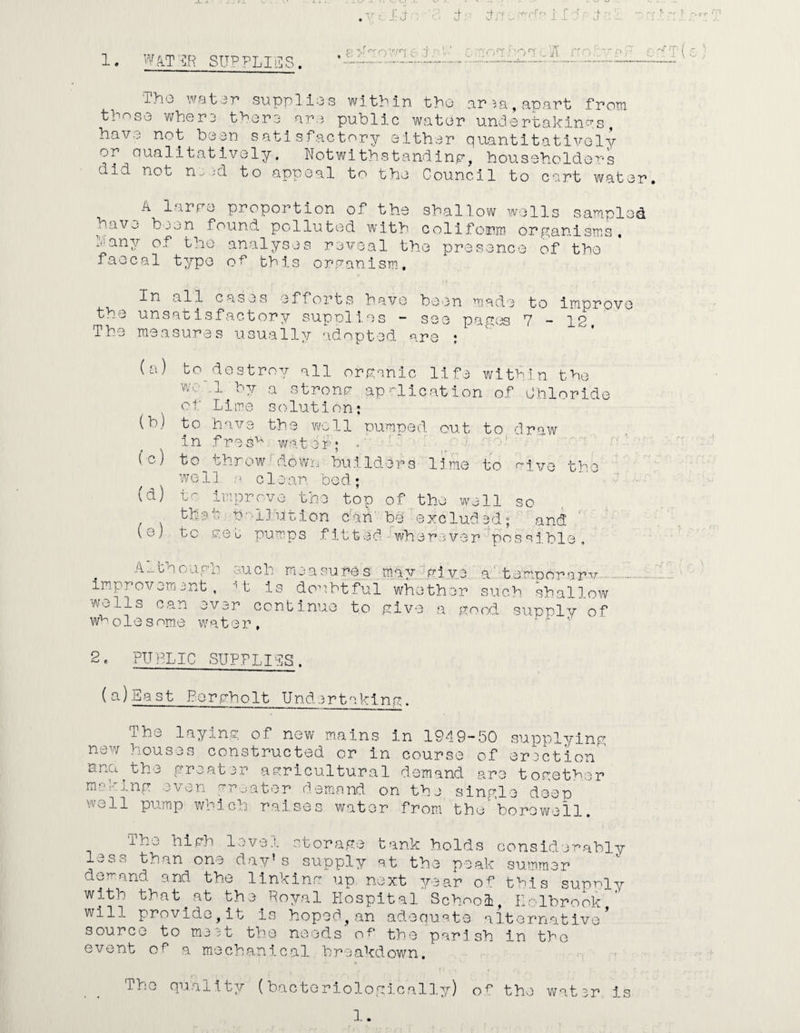 ; ; :: fu fplfcfprf 1. WATER SUPPLIES. P v t o PWT • Nr-.r-f cl/t nobvpi-1 ’ T (c ) Tho water supplies within the ar^a,apart from those whera there are public water undertakings have not been satisfactory either quantitatively or Qualitatively, Notwithstanding, householders did not ne id to appeal to the Council to cart water. A 1 nre proportion of the shallow wells sampled have been found polluted with coliform organisms, bany of the analyses reveal the presence of the ’ faecal type of this organism. In all cases efforts have been made to improve the unsatisfactory sup olios ~ see pages 7 — IP The measures usually adopted are : (a) to destroy all organic life within the wc-M^hy a strong application of Chloride of Lime solution; (b) to have the well pumped, out to draw in fresh water; - fc) to throw down builders lime to rive the well m c 1 e an. be d.; (d) to improve the top of the well so that ty-'IJution can' be excluded; and (e) to get pumps fitted wherever possible, A.-.though such measures may rive a temporary improvement, M; is doubtful whether such shallow woils can ovjr continue to give a good supply of wholesome w^ter, 2. PUBLIC SUPPLISS. (a)East Porgholt Undertaking The laying of new mains in 1949-50 supplying new houses constructed or in course of erection' ana.the greater agricultural demand are together making even greater demand on the single deep well pump which raises water from the'’borowe 11. 1h^ high level storage tank holds considerably less than one day’s supply at the peak summer demand and the linking up next year of this suprly with that.at the Royal Hospital School, Holbrook will provide,it is hoped,an adequate alternative source to m3 it the needs of the parish in tho event of a mechanical breakdown. The quality (bacteriologically) of the water is