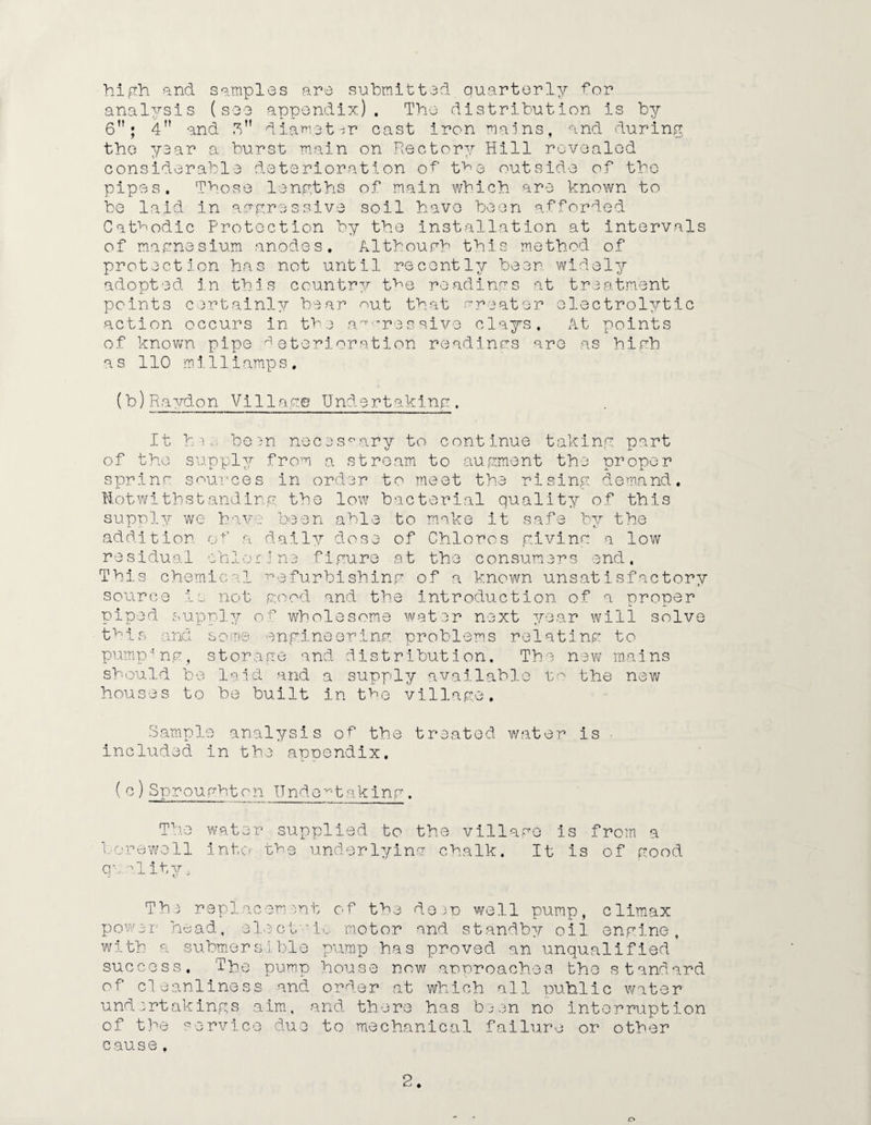 high and samples are submitted quarterly dor analysis (see appendix). The distribution is by 6”; 4 and Sn diameter cast iron mains, and during the year a burst main on Rectory Hill revealed considerable deterioration ot t^e outside of the pipes. Those lengths of main which are known to be laid in aggressive soil have been afforded Cathodic Protection by the installation at intervals of magnesium anodes. Although this method of protection has not until recently been widely adopted in this country the readings at treatment points certainly bear nut that greater electrolytic action occurs in the aggressive clays. At points of known pipe deterioration readings are as high as 110 mi11iamps. (b) Ravdon Village Undertaking. It hie be^n necessary to continue taking part of the supply from a stream to augment the proper spring sources in order to meet the rising demand, notwithstanding; the low bacterial quality of this supply we have been able to moke it safe bv the addition of a daily dose of Chloros giving a low residual chiorune figure at the consumers end. This chemical refurbishing of a known unsatisfactory source is not good and the introduction of a proper piped supply of wholesome water next year will solve this and some engineering problems relating to pumping, storage and distribution. The new mains should be laid and a supply available to the new houses to be built in the village. Sample analysis of the treated water is included in the appendix. (c) Sproughton Undertaking. The water supplied to the village is from a borewell into the underlying chalk. It is of good q\ o.l ity» The replacement of the deep well pump, climax power head, electic motor and standby oil engine, with a submersible pump has proved an unqualified success. The pump house now approaches the standard of cleanliness and order at which all public water undertakings aim, and there has been no interruption of the service due to mechanical failure or other c euss, 2 o