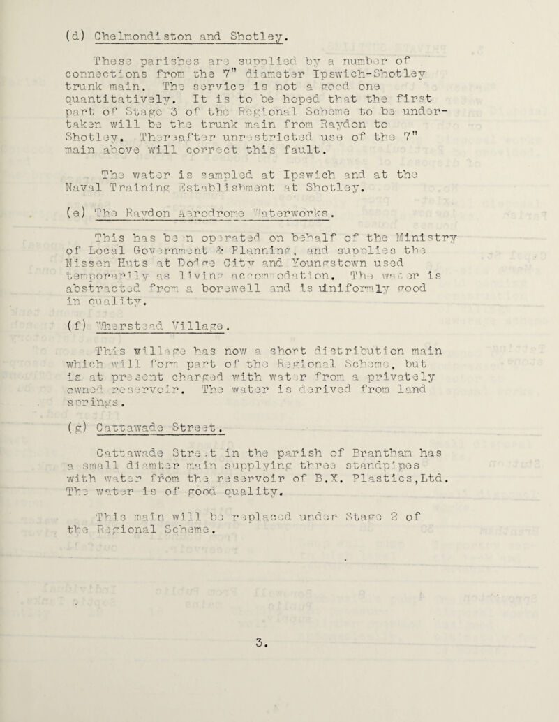 (d) Chelmondiston and Shotley. The S3 parishes are supolied by a number of connections from the 7n diameter Ipswich-Shotley trunk main. The service is not a good one quantitatively. It is to be hoped that the first part of Stage 3 of the Regional Scheme to be under¬ taken will be the trunk main from Raydon to Shotley. Thereafter unrestricted use of the 7M main above will correct this fault. The water is sampled at Ipswich and at the Naval Training Establishment at Shotley. (e) The Raydon aerodrome 'at or works . This has be m operated on behalf of the Ministry of Local Government ^ Planning, and supnlies the Nissen Huts at Dodge City and Youngstown used temporarily as living accommodation. The water is abstracted from a borewell and is \iniformly good in quality. (f) he rstead Vi 1lage. This village has now a short distribution main which will form part of the Regional Scheme, but is at present charged with water a privately owned reservoir. The water is derived from land springs. (g) Cattawade Street. Cattawade Street in the parish of Brantham has a small dlamter main supplying three standpipes with water from the reservoir of B.X. Plastics,Ltd. Tbe water is of good quality. This main will be replaced under Stage 2 of the Regional Scheme.