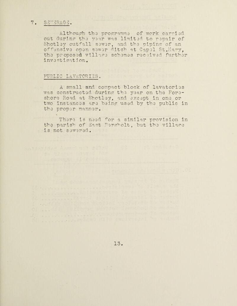 7. SiS'T.3RAG3. Although th3 programme of work carried out durinr the year was limited to repair of Shotley outfall sewer, and the oipina of an tf T J. offensive open sewer ditch at Capel St.Mary, the proposed village schemes received further inve stiffatjon. PUBLIC LAVATORIES. A small and compact block of lavatories was constructed during the year on the Fore¬ shore Road at Shotley, and except in one or two instances are being used by the public in the proper manner. There is need for a similar provision in the parish of last Rorgfolt, but the village is not sewered.