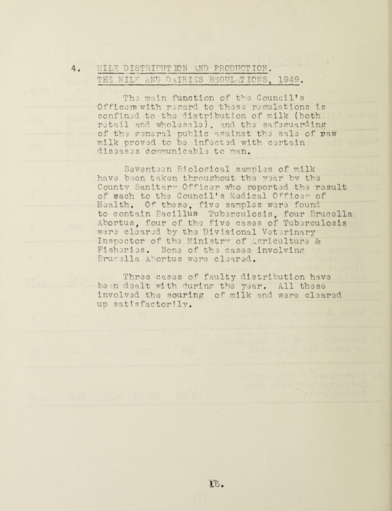 TEA MILK aND DalRIIS REGULATIONS, 1949. Thj main function of the Council’s Officers with regard to those regulations is confined to the distribution of milk (both retail and wholesale), and the safeguarding of the general public against the sale of raw milk proved to be infected with certain diseases communicable to man. Seventeen Biological samples of milk have been taken throughout the year bv the County Sanitary Officer who reported the result of orach to the Council's Medical Officer of Health, Of1 these, five samples were found to contain Bacillus Tuberculosis, four Brucella Abortus, four of the five cases of Tuberculosis were cleared by the Divisional Veterinary Inspector of the Ministry of Agriculture & Fisheries, None of the cases involving Brucella Abortus were cleared. Three cases of faulty distribution have be in dealt with during the year. All these involved the souring of milk and were cleared up satisfactorily. -ire a*