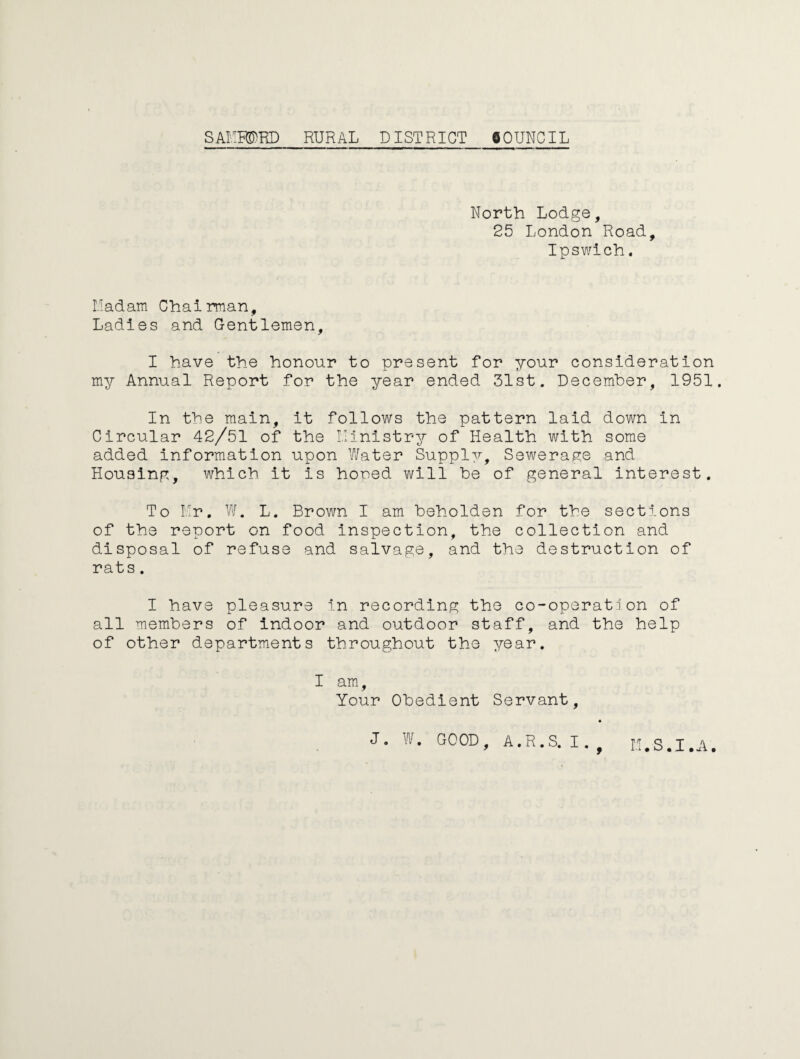 North Lodge, 25 London Road, Ipswich. Hadam Chairman, Ladies and Gentlemen, I have the honour to present for your consideration my Annual Report for the year ended 31st. December, 1951. In the main, it follows the pattern laid down in Circular 42/51 of the ilinistry of Health with some added information upon Water Supply, Sewerage and Housing, which it is hoped will be of general interest. To Mr. W. L. Brown I am beholden for the sections of the report on food inspection, the collection and disposal of refuse and salvage, and the destruction of rats. I have pleasure in recording the co-operation of all members of indoor and outdoor staff, and the help of other departments throughout the year. I am, Your Obedient Servant, J. W. GOOD, A.R.S. I. M.S.I.A.