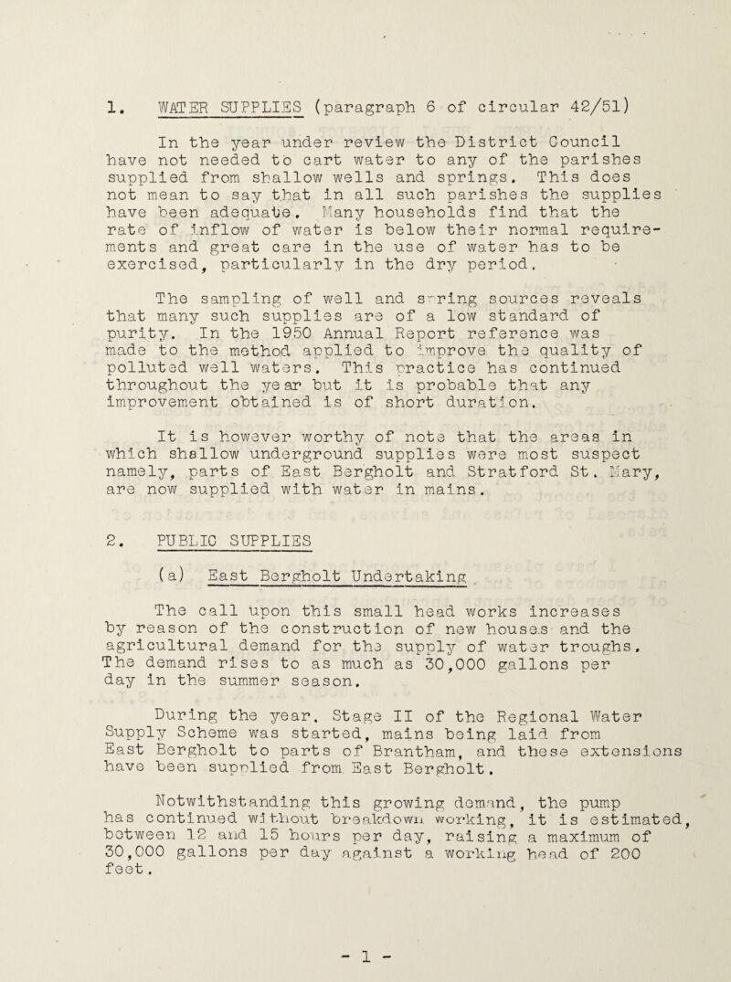 In the year under review the District Council have not needed to cart water to any of the parishes supplied from shallow wells and springs. This does not mean to say that in all such parishes the supplies have been adequate. Many households find that the rate of inflow of water Is below their normal require¬ ments and great care in the use of water has to be exercised, particularly In the dry period. The sampling of well and srring sources reveals that many such supplies are of a low standard of purity. In the 1950 Annual Report reference was made to the method applied to improve the quality of polluted well waters. This practice has continued throughout the year but it Is probable that any improvement obtained is of short duration. It is however worthy of note that the areas in which shallow underground supplies were most suspect namely, parts of East Bergholt and Stratford St. Mary, are now supplied with water in mains. 2. PUBLIC SUPPLIES (a) East Bergholt Undertaking The call upon this small head works increases by reason of the construction of new house.s and the agricultural demand for the supply of water troughs. The demand rises to as much as 30,000 gallons per day in the summer season. During the year. Stage II of the Regional Water Supply Scheme was started, mains being laid from East Bergholt to parts of Brantham, and these extensions have been suprlied from East Bergholt. Notwithstanding this growing demand, the pump has continued without breakdown working, it is estimated, between 12 and 15 hours per day, raising a maximum of 30,000 gallons per day against a working head of 200 feet. 1