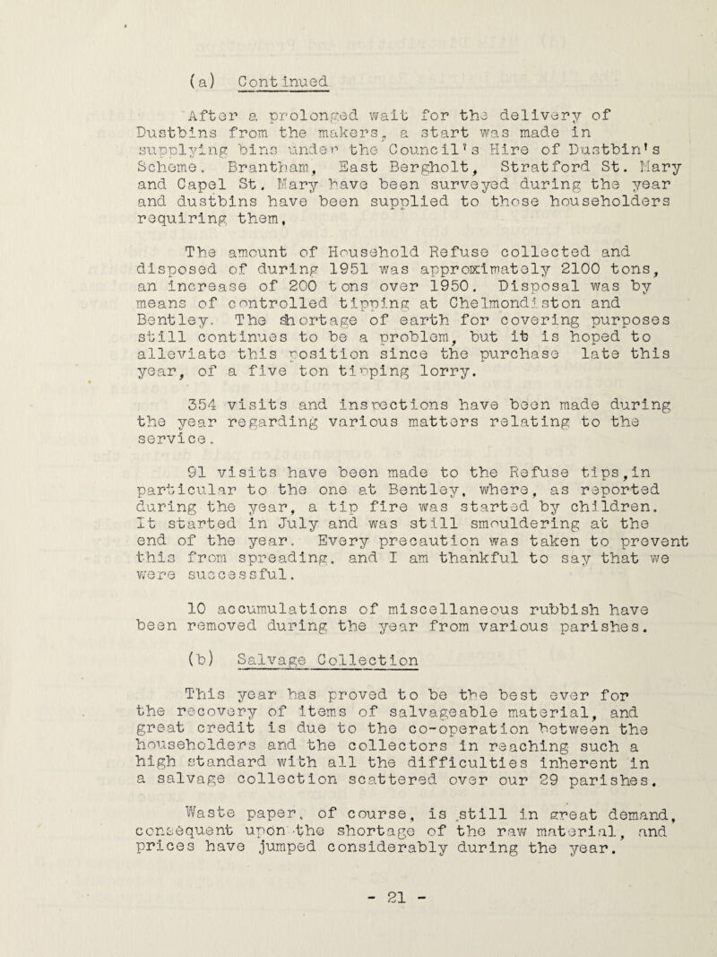 After a prolonged wait for the delivery of Dustbins from the makers„ a start was made in supplying bins under the Council’s Hire of Dustbin’s Scheme. Brantham, East Bergholt, Stratford St. Mary and Capel St. Mary have been surveyed during the year and dustbins have been supplied to those householders requiring them, The amount of Household Refuse collected and disposed of during 1951 was approximately 2100 tons, an increase of 200 tons over 1950. Disposal was by means of controlled tipping at Chelmondiston and Bentley. The shortage of earth for covering purposes still continues to be a problem, but it is hoped to alleviate this position since the purchase late this year, of a five ton tloping lorry. 354 visits and inspections have been made during the year regarding various matters relating to the service. 91 visits have been made to the Refuse tips,in particular to the one at Bentley, where, as reported during the year, a tip fire was started by children. It started in July and was still smouldering at the end of the year. Every precaution was taken to prevent this from spreading, and I am thankful to say that we were successful. 10 accumulations of miscellaneous rubbish have been removed during the year from various parishes. (b) Salvage Collection This year has proved to be the best ever for the recovery of items of salvageable material, and great credit is due to the co-operation between the householders and the collectors in reaching such a high standard with all the difficulties inherent in a salvage collection scattered over our 29 parishes. Waste paper, of course, is .still in ereat demand, consequent upon 'the shortage of the raw material, and prices have jumped considerably during the year.