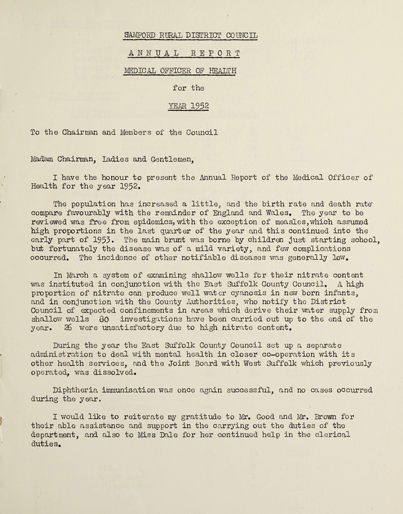 ANNUAL REPORT MEDICAL OFFICER OP HEALTH for the YEAR 1952 To the Chairman and Members of the Council Madam Chairman, Ladies and Gentlemen, I have the honour to present the Annual Report of the Medical Officer of Health for the year 1952. The population has increased a little, and the birth rate and death rate’ compare favourably with the remainder of England and Wales, The year to be reviewed was free from epidemics, with the exception of measles,which assumed high proportions in the last quarter of the year and this continued into the early part of 1953. The main brunt v/as borne by children just starting school, but fortunately the disease was of a mild variety, and few complico.tions ocourred. The incidence of other notifiable diseasos was generally low. In March a system of examining shallow wells for their nitrate content was instituted in conjunction vrith the East Suffolk County Council, A high proportion of nitrate can produce well water cyanosis in new born infants, and in conjunction with the County Authorities, v/ho notify the District Council of expected confinements in areas which derive their water supply from shallow wells 80 investigations have been carried out up to the end of the year. 26 v/ere unsatisfactory due to high nitrate content. During the year the East Suffolk County Council set up a separate administration to deal with mental health in closer co-operation with its other health services, and the Joint Board with ?/est Suffolk which previously operated, was dissolved. Diphtheria immunisation was once again successful, and no cases occurred during the year. I would like to reiterate my gratitude to Mr, Good and Mr, Brown for their able assistance and support in the carrying out the duties of the department, and also to Miss Dale for her continued help in the clerical duties.