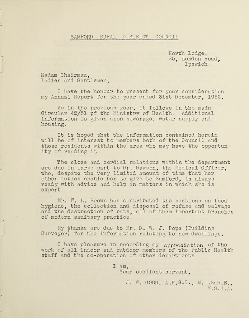 North Lodge, 25, London Road, Ipswich, Madam Chairman, Ladies and Gentlemen, I have the honour to present for your consideration my Annual Report for the year ended 31st December, 1952. As in the previous year, it follows in the main Circular 42/51 pf the Ministry of Health Additional information is given upon sewerage, water supply and housing. It is hoped that the information contained herein will be of interest to members both of the Council and those residents within the area who may have the opportun¬ ity of reading it The close and cordial relations within the department are due in largo part to Dr. Dawson, the Medical Officer, who, despite the very limited amount of time that her other duties enable her to give to Samford, is always ready with advice and help in matters in which she is export. Mr. W. L. Brown has contributed the sections on food hygiene, the collection and disposal of refuse and salvage and the destruction of rats, all of them important branches of modern sanitary practice. My thanks are duo to Mr. D. W. J. Pope (Building Surveyor) for the information relating to now dwellings. I have pleasure in recording my appreoiotion of the work of all indoor and outdoor members of the Public Health staff and the co-operation of other departments I am. Your obedient servant. J. W. GOOD. A.R.S.I., M.I.San.E., M.S.I.A.