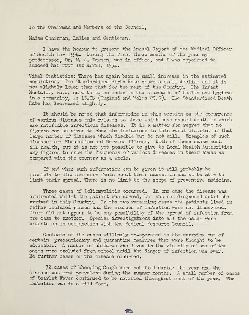 To the Chairman and ifemhers of the Council, Madam Chairman, Ladies and Gentlemen, I have the honour to present the /mnual Report of the Medical Officer of Health for 1954* Durinpj the first three months of the year my predecessor. Dr, M. A, Davson, •was in office, and I ■was appointed to succeed her from 1st April, 1954. Vital Statistics: There has a^^ain been a small increase in the estimated population. The Standardised Birth Rate shows a small decline and it is nav slightly lower than that for the rest of the Country, Tte Infant Mortality Rate, said to he on index to the standards of health and hygiene in a community, is 15*08 (En-gland and Vales 25,5). The Standardised Death Rate has decreased slightly. It should he noted that inforaation in this section on the occ\^rrui-X3C of various diseases only relates to those v/’hich have caused death or v/hich are notifiable infectious diseases. It is a matter for regret that no figures can he given to show the incidences in this rural district of that large niiraher of diseases which disable hut do not kill. Examples of such diseases are Rheumatism and Nervous Illness. Both of these cause much ill health, hut it is not yet possible to give to Local Health Authorities any figures to show the frequency of various diseases in their areas as compared v/ith the country as a whole. If and when such information can he given it vd.ll probably he possibly to discover more facts a.haut their causation and so he able to limit their spread. There is no limit to the scope of preventive medicine. Three cases of Policmyelitis occurred. In one case the disease was contracted v/hilst the patient was abroad, but v/as not diagnosed until she arrived in this Country, In the two remaining oases the patients lived in rather isolated places and the sources of infection were not discovered. There did not appear to be any possibility of the spread of infection from one case to another. Special investigations into all the cases were undertaken in conjunction •with the Jfedical Research Council. Contacts of the oases vdllingly co-operated in the carrying out of certain precautionary and quarantine meas'ures that v;ere thought to be advisable. A number of children v/ho lived in the vicinity of one of the oases were excluded from school until the danger of infection ^vas over. No further cases of the disease occurred, 72. cases of hhooping Cough v/ere notified during the year and the disease -was most prevalent during the summer months, A small number of ca,ses of Scarlet Fever continued to be notified threughout most of the year. The infection was in a mild form.