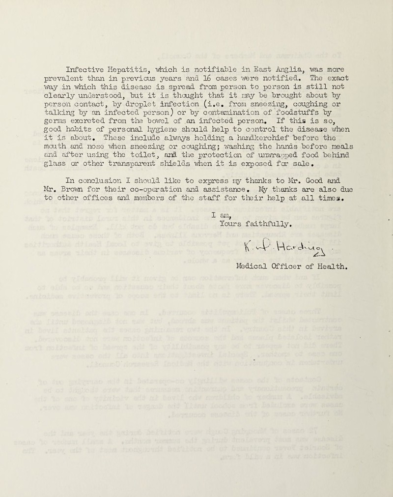 Infective Hepatitis, which is notifiable in East i'Lnglia, was more prevalent than in previous years and 16 cases were notified. The exact way in which this disease is spread from person to person is still not clearly understood, hut it is thought that it may he brought about by person contact, by droplet infection (i.e, from sneezing, coughing or talking by on infected person) or by contamination of foodstuffs by germs excreted from the bowel of an infected person. If this is so, good habits of personal hygiene should help to control the disease when it is about. These include always holding a harxdkerchief before the maath and nose when sneezing or coughing; washing the hands before meals and after using the toilet, and tlie p)roteotion of unv/rapped food behind glass or other transparent shields v;hen it is exposed fer sale. In conclusion I should like to express niy thanks to Good and J4r, Brov/n for their co-operation and assistance. My thanks are also due to other offices and members of the staff for tlieir help at all times. I am, Yours faithfully Medical Officer of Health