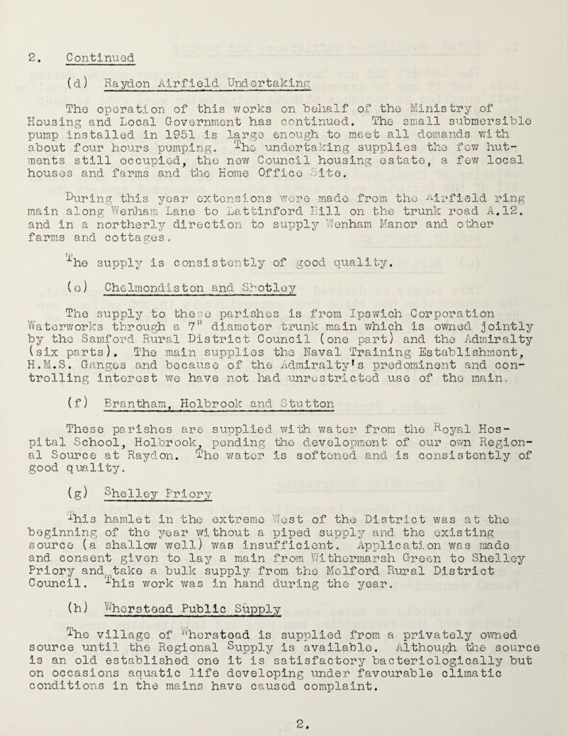 (d) Raydon Airfield Undertaking The operation of this wov'ks on helialf of the Ministry of Housing and Local Government has continued. The small submersible pump installed in 1951 is large enough to meet all demands vhth about four hours pumping, '■'^he undertaking supplies the few hut¬ ments still occupied, the now Council housing estate, a few local houses and farms and the Home Office Site. During this year extensions Y/ore made from the -Airfield ring main along Wenham Lane to Lattinford I-Jlll on the trunk road A. 12. and in a northerly direction to supply V/enham Manor and other farms and cottages. 11 i he supply is consistently of good quality. (o) Chelmondiston and Shotloy The supply to these parishes is from Ipswich Corporation Waterworks through a 7” diameter trunk main which is owned jointly by the Samford Rural District Council (one part) and the Admiralty (six parts). The main supplies the Naval Training Establishment, H.M.S. Ganges and because of the Admiralty's predominent and con¬ trolling interest we have not lead unrestricted use of the main. (f) Brantham, Holbrook and Stutton These parishes are supplied v/ith water from the Royal Hos¬ pital School, Holbrook, pending the development of our own Region¬ al Source at Raydon. The water is softened and is consistently of good quality. (g) Priory '%is hamlet in the extreme West of the District was at the beginning of the year Y\?ithout a piped supply and the existing source (a shallov/ well) was insufficient. Application was roado and consent given to lay a main from V/ithermarsh C-reen to Shelley Priory and^. take a bulk supply from the Molford Rural District Council. 'ihi s vi/ork was in hand during the year. (h) ^^herstoad Public Supply ^^he village of '''^herstead is supplied from a privately owned source until the Regional Supply is available. Although the source is an old established one it is satisfactory bacteriologically but on occasions aquatic life developing under favourable climatic conditions in the mains have caused complaint. 2.