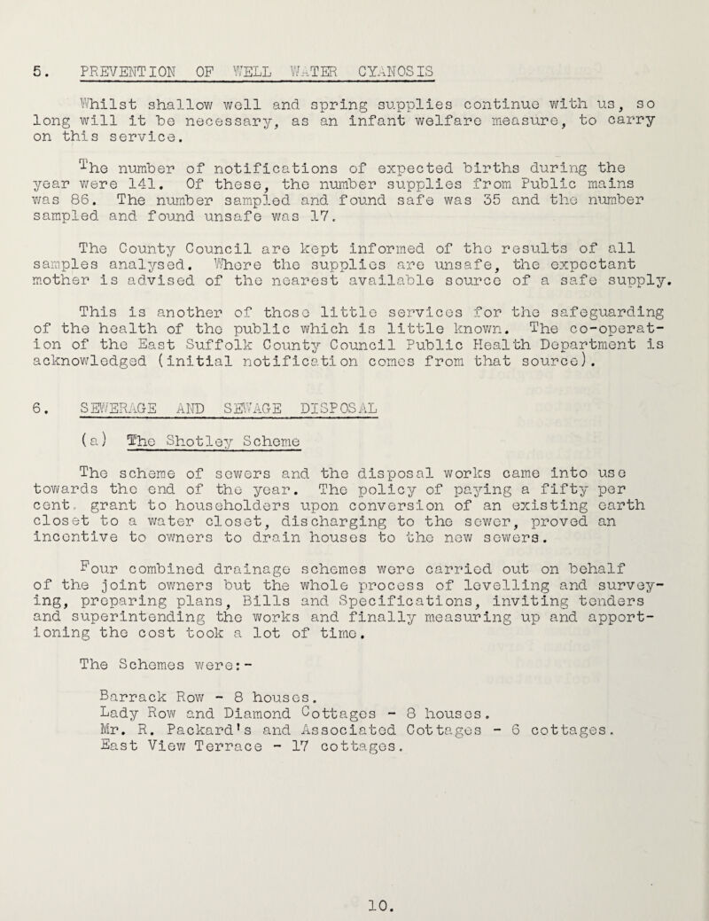 5. PREVENTION OP WELL W.VIER CYANOSIS Whilst shallow well and spring supplies continue with us, so long will it he necessary, as an Infant welfare measure, to carry on this service. 1'he number of notifications of expected births during the year v/ere 141. Of these, the number supplies from Public mains was 86. The number sampled and found safe was 35 and the number sampled and found unsafe v/as 17. The County Council are kept informed of the results of all samples analysed. Whore the supplies are unsafe, the expectant m.other is advised of the nearest available source of a safe supply. This is another of those little services for the safeguarding of the health of the public which is little known. The co-operat¬ ion of the East Suffolk County Council Public Health Department is acknowledged (initial notification comes from that source). 6. SEWERAGE AITD SEWAGE DISPOSAL (a) The Shotley Scheme The scheme of sev/ers and the disposal works came into use tov\/ards the end of the year. The yjolicy of paying a fifty per cent, grant to householders upon conversion of an existing earth closet to a v;ater closet, discharging to the sewer, proved an Incentive to owners to drain houses to the new sewers. Four combined drainage schemes were carried out on behalf of the joint owners but the whole process of levelling and survey Ing, preparing plans. Bills and Specifications, inviting tenders and superintending the works and finally measuring up and apport¬ ioning the cost took a lot of time. The Schemes v/ere:- Barrack Row - 8 houses. Lady Row and Diamond Cottages - 8 houses. Mr. R. Packard’s and Associated Cottages - 6 cottages. East View Terrace - 17 cottages.