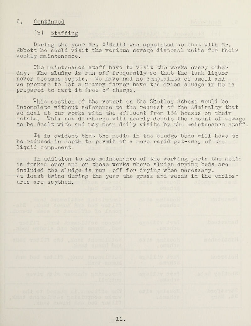 (b) Staffing During the year Mr. O’Neill was appointed so that with Mr. Abbott ho could visit the various sev/ago disposal units for their weekly maintenance. The maintenance staff have to visit the works every other day. The sludge is run off frequently so that the tank liquor never becomes septic. V/e have had no complaints of smell and we propose to let a nearby farmer have the dried sludge if he is prepared to cart it free of charge. ^‘his section of the report on the Shotley Scheme would bo Incomplete without reference to the request of the Adaiiralty that we deal at our works v/ith the effluent from 134 houses on their estate. This nev/ discharge v/ill nearly double the amount of sewage to be dealt with and may mean daily visits by the maintenance staff. It is evident that the media in the sludge bods will have to be reduced in depth to permit of a more rapid get-away of the liquid component In addition to the maintenance of the working parts the media is forked over and on those works where sludge drying beds are included the sludge is run off for drying when necessary. At least twice during the year the grass and weeds in the enclos¬ ures are scythed.