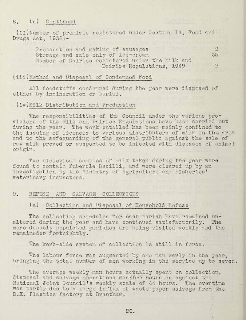 (ii)Number of premises registered under Section 14, Pood and Drugs Act, 1938;- Proparation and making of sausages 2 Storage and sale only of Ice-cream 35 Number of Dairies registered under the hilk and Dairies Regulations, 1949 2 (iii)Method and Disposal of Condemned Food All foodstuffs condemned during the year were disposed of either by incineration or burial. (iv)Milk Distribution and Production The responsibilities of the Council under the various pro¬ visions of the Milk and Dairies Regulations have been carried out during the year. The work entailed has been mainly confined to the issuing of licences to various distributors of milk in the area and to the safeguarding of the general public against the sale of rav/ m.ilk proved or suspected to be infected with diseases of animal origin. Two biological sam.ples of milk taken during the year were found to contain Tubercle Bacilli, and v/ere cleared up by an investigation by the Ministry of Agriculture and Fisheries’ veterinary inspectors. 9. REFUSE AND SALVAGE COLLECTIONS (a) Collect!on and Disposal of Household Refuse The collecting schedules for each parish have remained un¬ altered during the year and have continued satisfactorily. The more densely populated parishes are being visited weekly and the remalneder fortnightly. The kerb-side system of collection is still in force. The labour force was augmented by one man early in the year, bringing the total number of men working in the service up to seven. The average weekly man-hours actually spent on collection, disposal and salvage operations was 46*7 hours,as against the National Joint Council’s weekly scale of 44 hours. The overtime was partly duo to a largo influx of waste paper salvage from the B.X. Plastics factory at Brantham.