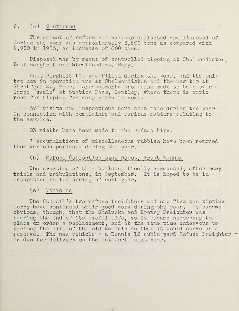 The amount of refuse and salvage collected and disposed of during the year was approxim^atoly 3,500 tons as compared with 2,900 in 1953, an increase of 600 tons. Disposal was hy means of controlled tipping at Chelmondiston, East Bergholt and Stratford St. Mary. East Bergholt tip v/as filled during the year, and the only two now in operation are at Chelmondiston and the new tip at Stratford St. Mary. i-irrangemonts are being made to take over a large ’’swale” at Station Farm, Bentley, where there is ample room for tipping for many years to come. 378 visits and inspections have been made during the year in connection w^ith complaints and various matters relating to the service. 83 visits have been m.ad-O to the refuse tips. 7 accumulations of miscellaneous rubbish have been removed from various parishes during the year. ) Rof^sQ Collection etc. Depot, Great Wenham The erection of this building finally commenced, after many trials and tribulations, in September. It is hoped to be in occupation in the spring of next year. (c) Vehicles The Council's two refuse freigl'iters and one five ton tipping lorry have continued their good work during the year. It became obvious, though, that the Shelvoke and Drev/ry Freighter was nearing the end of its useful life, so it became necessary to place on order a replacement, and at the same time endeavour to prolong the life of the old vehicle so that it Vifould serve as a reserve. The now vehicle ~ a Dennis 12 cubic yard Refuse Frei^itor is due for delivery on the 1st April next year.