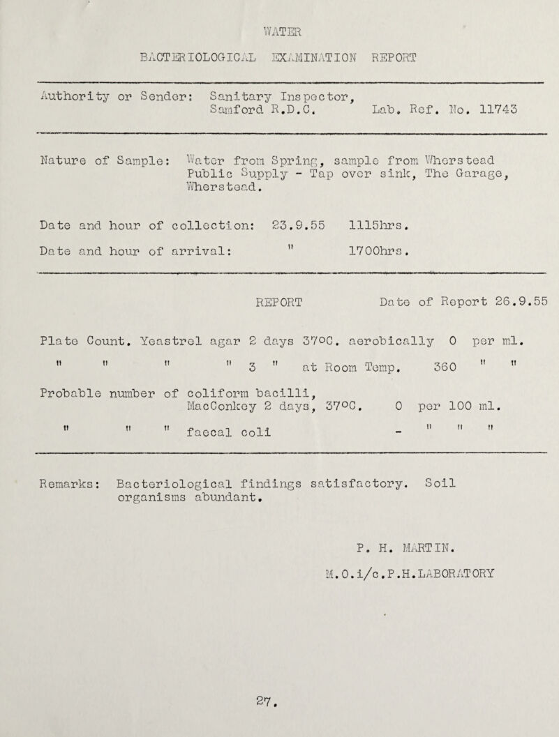 BACTERIOLOGIGAL EXAMINATION REP ORT Authority or Sender: Sanitary Inspector, Samford R.D.C. Lab. Ref. No. 11743 Nature of Sample: Water from Spring, sample from Whorstead Public Supply - Tap over sink, The Garage, Wherstead. Date and hour of collection: 23.9.55 1115hrs. Date and hour of arrival: u 1700hrs. REPORT Date of Report 26.9.55 Plato Count. Yeastrel agar 2 days 370C. aerobically 0 ” ”   3  at Room Temp. 360 per ml. H ft Probable number of coliform bacilli, MacConkey 2 days, 37°0, t! n faecal coli 0 per 100 ml. tt ft t» Remarks: Bacteriological findings satisfactory. Soil organisms abundant. p. h. Martin. M.0.i/c .P.H.LABORATORY