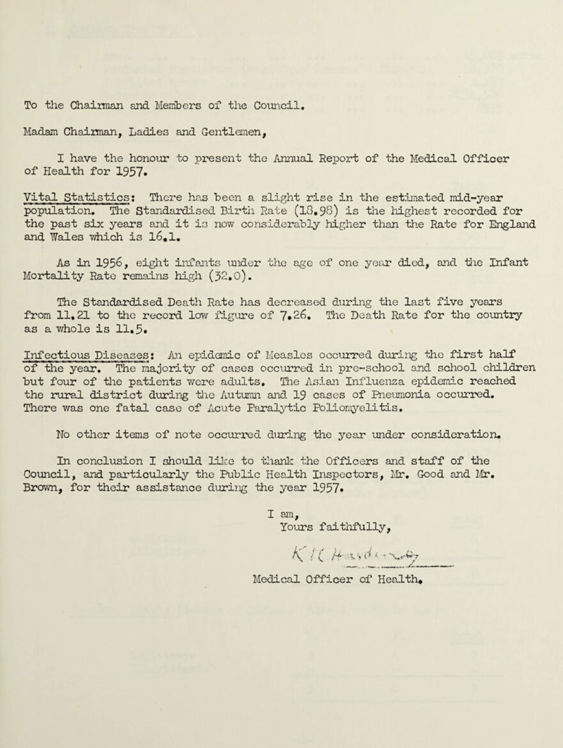 To the Chaiman and Members of the Council. Madam Chaiman, Ladies and Gentlemen, I have the honour to present the Annual Report of the Medical Officer of Health for 1957* Vital Statistics: There has been a slight rise in the estimated mid-year population. The Standardised Birtii Rate (13,98) is the highest recorded for the past six years and it is now considerably higher than the Rate for England and Wales which is 16,1. As in 1956, eight infants under the age of one year died, and the Infant Mortality Rate remains high (32,0). The Standardised Death Rate has decreased during the last five years from 11,21 to the record low figure of 7*26. The Death Rate for the country as a whole is 11,5* Infectious Diseases: An epidemic of Measles occurred during the first half of the year. The majority of cases occurred in pre-school and school children but four of the patients were adults. The Asian Influenza epidemic reached the rural district during the Autumn and. 19 cases of Pneumonia occurred. There was one fatal case of Acute Paralytic Poliomyelitis. No other items of note occurred during the year under consideration. In conclusion I should Like to thank the Officers and staff of the Council, and particularly the Public Health Inspectors, Mr, Good and Mr. Brown, for their assistance during the year 1957* I am. Yours faithfully, K / ( ' Medical Officer of Health*