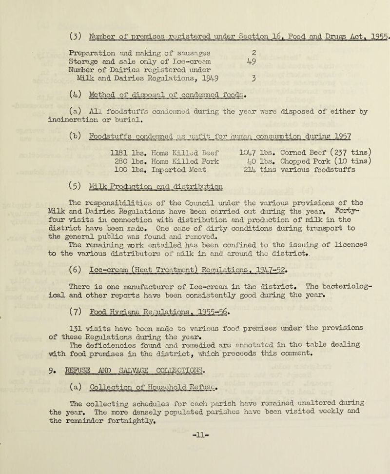 (3) Number of premises registered under Section 16. Food and Drugs Act. 1955. Preparation and making of sausages 2 Storage and sale only of Ice-cream 49 Number of Dairies registered under Milk and Dairies Regulations, 1949 3 (4) Method of disposal of condemned foods• (a) All foodstuffs condemned during the year were disposed of either by incineration or burial. (b) Foodstuffs condeirried yis_gm:fit for human . consumption during 1957 1181 lbs. Home Killed Beef 1047 lbs. Corned Beef (237 tins) 280 lbs. Home Killed Pork 40 lbs. Chopped Pork (10 tins) 100 lbs. Inported Meat 214 tins various foodstuffs (5) Milk Production and distribution The responsibilities of the Council under the various provisions of the Milk and Dairies Regulations have been carried out during the year. Forty- four visits in connection with distribution and production of milk in the district have been ma.de. One case of dirty conditions during transport to the general public was found and removed. The remaining work entailed has been confined to the issuing of licences to the various distributors of milk in and around the distinct#. There is one manufacturer of Ice-cream in the district. The bacteriolog¬ ical and other reports have been consistently good during the year. (7) Food Hvniene Regulations. 1915-16. 131 visits have been made to various food premises under the provisions of these Regulations during the year. The deficiencies found and remedied are annotated in the table dealing with food premises in the district, which preceeds this comment. 9# REFUSE AND SALVAGE COLLECTIONS. (a) Collection of Household Refuse. The collecting schedules for each parish have remained unaltered during the year. The more densely populated parishes have been visited weekly and the remainder fortnightly. 11-