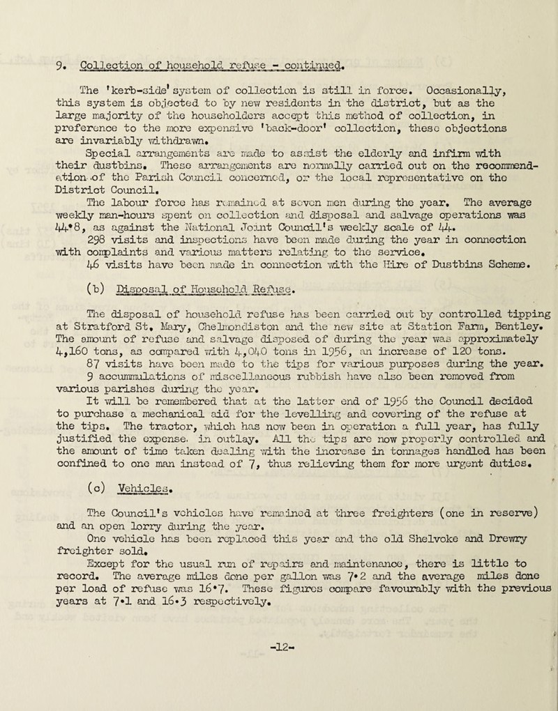 9. Collection of household refuse - continued. The ' kerb-side'system of collection is still in force. Occasionally, this system is objected to by new residents in the district, but as the large majority of the householders accept this method of collection, in preference to the more expensive 'back-door1 collection, these objections are invariably withdrawn* Special arrangements are made to assist the elderly and infirm with their dustbins. These arrangements are normally carried out on the recommend¬ ation-.of the Parish Council concerned, or the local representative on the District Council. The labour force has remained at seven men during the year. The average weekly man-hours spent on collection and disposal and salvage operations was 44*8, as against the National Joint Council's weekly scale of 44* 298 visits and inspections have been made during the year in connection with oorrplaints and various matters relating to the service. 46 visits have been made in connection with the Hire of Dustbins Scheme. (■b) Disposal of Household Refuse. • * The disposal of household refuse has been carried out by controlled tipping at Stratford St, Mary, Chebioncliston and the new site at Station Farm, Bentley, The amount of refuse and salvage disposed of during the year was approximately 4>160 tons, as compared with 4,040 tons in 1958, an increase of 120 tons. 87 visits have been made to the tips for various purposes during the year. 9 accummulations of miscellaneous rubbish have also been removed from various parishes during the year. It will be remembered that at the latter end of 1958 the Council decided to purchase a mechanical aid for the levelling and covering of the refuse at the tips. The tractor, which has now been in operation a full year, has fully justified the eixpense. in outlay. All the tips are now properly controlled and the amount of time taken dealing with the increase in tonnages handled has been confined to one man instead of 7# thus relieving them for more urgent duties, (c) Vehicles. The Council's vehicles have remained at three freighters (one in reserve) and an open lorry during the year. One vehicle has been replaced this year and the old Shelvoke and Drewry freighter sold. Except for the usual run of repairs and maintenance, there is little to record. The average miles done per gallon was 7*2 and the average miles done per load of refuse was 16*7. These figures conpare favourably with the previous years at 7*1 and 16*3 respectively. -12- i