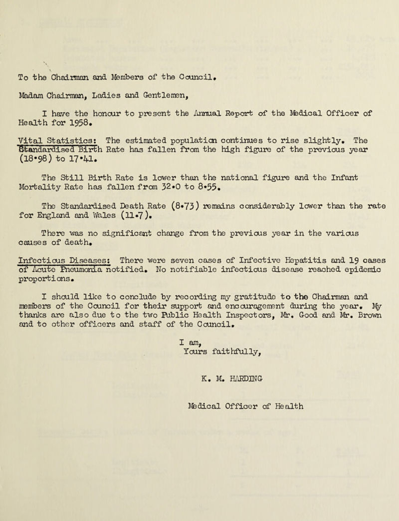 To the Chairman and Members of the Council* Madam Chairman, Ladies and Gentlemen, I have the honour to present the Annual Report of the Mfedical Officer of Health for 1958. Vital Statistics; The estimated population continues to rise slightly. The Standardised Birth Rate has fallen from the high figure of the previous year (18*98) to 17*U. The Still Birth Rate is lower than the national figure and the Infant Mortality Rate has fallen from 32*0 to 8*55. The Standardised Death Rate (8*73) remains considerably lower than the rate for England and Wales (ll*7). There was no significant change from the previous year in the various causes of death. Infectious Diseases: There were seven cases of Infective Hepatitis and 19 cases of Acute Pneumonia notified. No notifiable infectious disease reached epidemic proportions. I should like to conclude by recording my gratitude to the Chairman and members of the Council for their support and encouragement during the year. % thanks are also due to the two Public Health Inspectors, Mir. G-ood and Mr. Brown and to other officers and staff of the Council. I am, Yours faithfully, K. M. HARDING kfedical Officer of Health