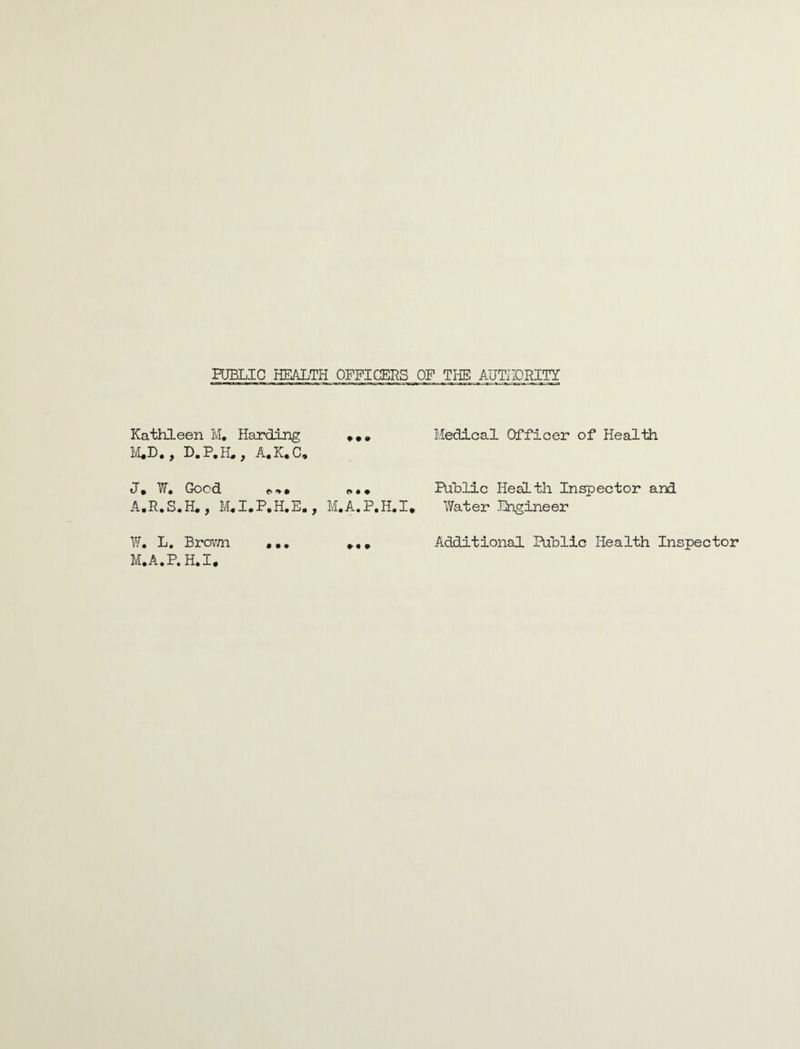 Kathleen M, Harding Medical Officer of Health D.P.fL, A,K.C» Yv« Good tv i> • • * A.R.S.H., M,I.P,H.E. , M.A,P.H.I. W. L. BrOTm ••• M.A.P.H.I. Public Health Inspector and Water Engineer Additional Public Health Inspector