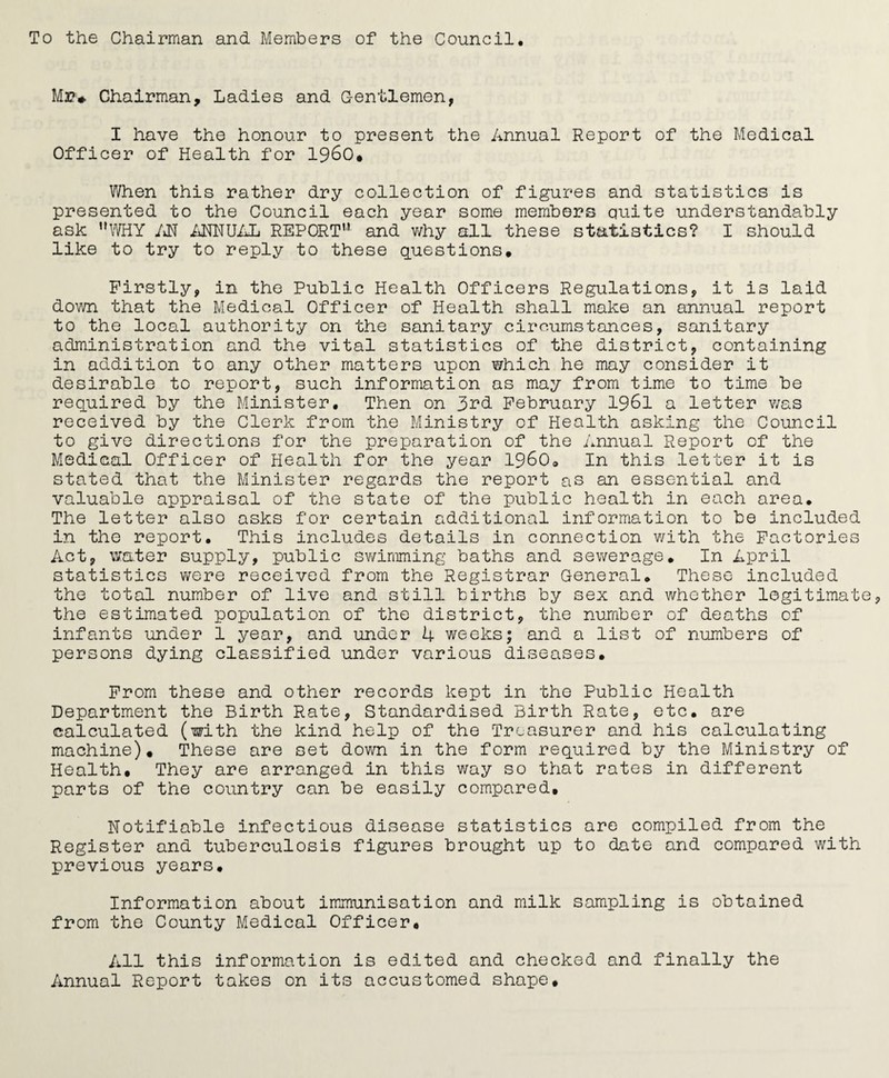 To the Chairman and Members of the Council. Mr# Chairman, Ladies and Gentlemen, I have the honour to present the Annual Report of the Medical Officer of Health for I960* When this rather dry collection of figures and statistics is presented to the Council each year some members quite understandably ask WHY AN ANNUAL REPORT and why all these statistics? I should like to try to reply to these questions# Firstly, in the Public Health Officers Regulations, it is laid down that the Medical Officer of Health shall make an annual report to the local authority on the sanitary circumstances, sanitary administration and the vital statistics of the district, containing in addition to any other matters upon which he may consider it desirable to report, such information as may from time to time be required by the Minister. Then on 3rd February 1961 a letter was received by the Clerk from the Ministry of Health asking the Council to give directions for the preparation of the Annual Report of the Medical Officer of Health for the year I960. In this letter it is stated that the Minister regards the report as an essential and valuable appraisal of the state of the public health in each area. The letter also asks for certain additional information to be included in the report. This includes details in connection with the Factories Act, water supply, public swimming baths and sewerage. In April statistics were received from the Registrar General. These included the total number of live and still births by sex and whether legitimate the estimated population of the district, the number of deaths of infants under 1 year, and under 4 weeks; and a list of numbers of persons dying classified under various diseases# From these and other records kept in the Public Health Department the Birth Rate, Standardised Birth Rate, etc. are calculated (with the kind help of the Treasurer and his calculating machine). These are set down in the form required by the Ministry of Health# They are arranged in this way so that rates in different parts of the country can be easily compared. Notifiable infectious disease statistics are compiled from the Register and tuberculosis figures brought up to date and compared with previous years. Information about immunisation and milk sampling is obtained from the County Medical Officer# All this information is edited and checked and finally the Annual Report takes on its accustomed shape#