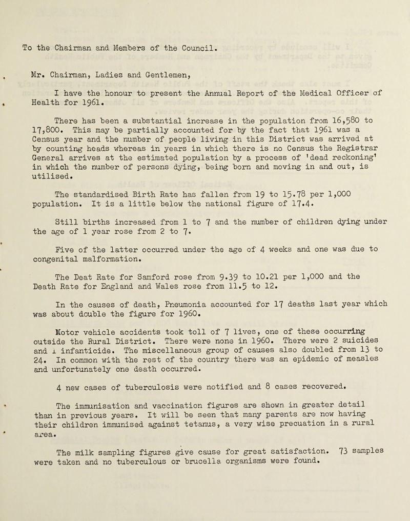 To the Chairman and Members of the Council. Mr. Chairman, Ladies and Gentlemen, I have the honour to present the Annual Report of the Medical Officer of Health for 1961. There has been a substantial increase in the population from 16,580 to 17,800. This may be partially accounted for by the fact that 1961 was a Census year and the number of people living in this District was arrived at by counting heads whereas in years in which there is no Census the Registrar General arrives at the estimated population by a process of ’dead reckoning1 in which the number of persons dying, being born and moving in and out, is utilised. The standardised Birth Rate has fallen from 19 to 15*78 per 1,000 population. It is a little below the national figure of 17*4* Still births increased from 1 to 7 and the number of children dying under the age of 1 year rose from 2 to 7* Five of the latter occurred under the age of 4 weeks and one was due to congenital malformation. The Deat Rate for Samford rose from 9*39 to 10.21 per 1,000 and the Death Rate for England and Wales rose from 11.5 to 12. In the causes of death, Pneumonia accounted for 17 deaths last year which was about double the figure for I960. Motor vehicle accidents took toll of 7 lives, one of these occurring outside the Rural District. There were none in i960. There were 2 suicides and 1 infanticide. The miscellaneous group of causes also doubled from 13 to 24. In common with the rest of the country there was an epidemic of measles and unfortunately one death occurred. 4 new cases of tuberculosis were notified and 8 cases recovered. The immunisation and vaccination figures are shown in greater detail than in previous years. It will be seen that many parents are now having their children immunised against tetanus, a very wise precuation in a rural area. The milk sampling figures give cause for great satisfaction. 73 samples were taken and no tuberculous or brucella organisms were found.