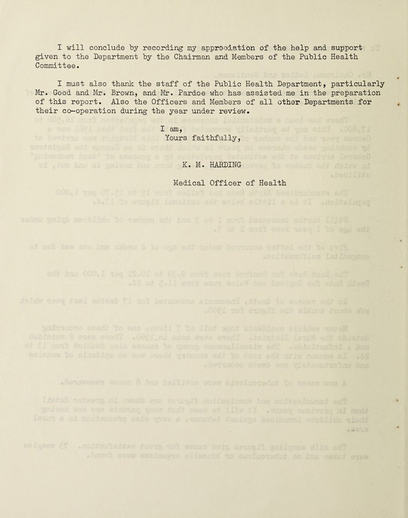 given to the Department by the Chairman and Members of the Public Health Committee. I must also thank the staff of the Public Health Department, particularly Mr. Good and Mr. Brown, and Mr. Pardoe who has assisted me in the preparation of this report. Also the Officers and Members of all other Departments for their co-operation during the year under review. I am, Yours faithfully, K. M. HARDING Medical Officer of Health