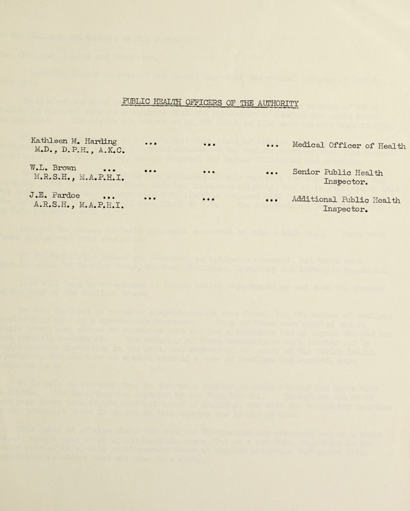 HBLIC HEALTH OgPICERS OF THE AITTHORITY Kath3,een M. Harding M.D., D.P.K., A.K.C. ••• ••• ••• Medical Officer of Health W.L, Brown ,,, M.A.P.H.I, • • • • • • • • • Senior Puhlic Health Inspector. J.E, Pardoe A.R.S.H., M.A.P.H.I. ••• ••• ••• Additional Riblic Health Inspector,